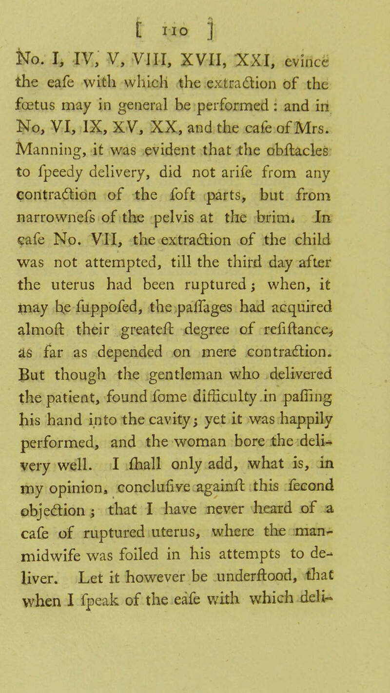 No. I, IV, V, VIII, XVII, XXI, evince the eafe with which the extraction of the fcetus may in general be performed : and in No, VI, IX, XV, XX, and the cafe of Mrs. Manning, it was evident that the obftacles to fpeedy delivery, did not arife from any contraction of the foft parts, but from narrownefs of the pelvis at the brim* In cafe No. VII, the extraction of the child was not attempted, till the third day after the uterus had been ruptured; when, it may he fuppofed, the paffages had acquired almoft their greateif degree of refinance, as far as depended on mere contraction. But though the gentleman who delivered the patient, found fome difficulty in palling his hand into the cavity; yet it was happily performed, and the woman bore the deli- very well. I mall only add, what is, in my opinion, conclufive againft this fecond objection ; that I have never heard of a cafe of ruptured uterus, where the man- midwife was foiled in his attempts to de- liver. Let it however be underftood, that when I fpeak of the eafe with which deli-