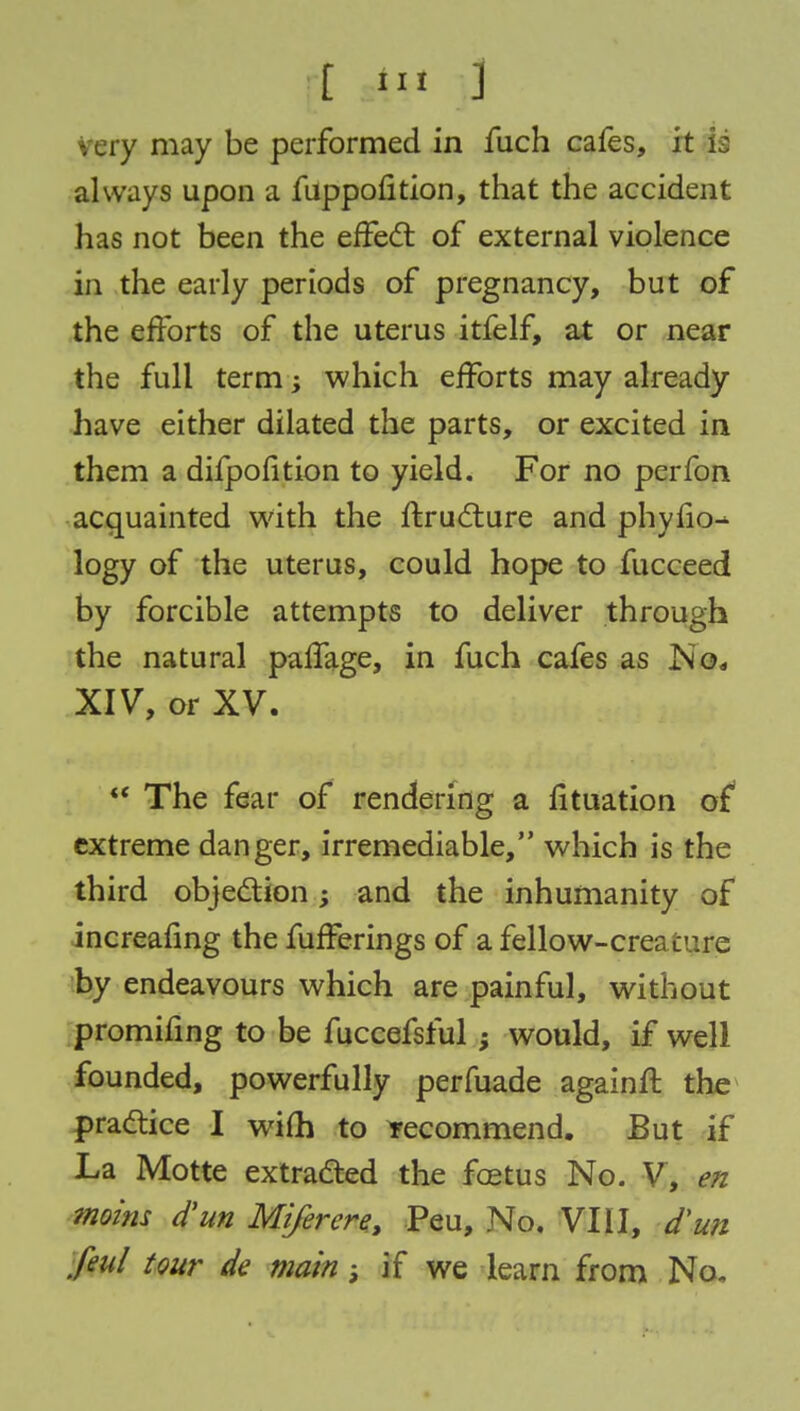 [t «*M .3 very may be performed in fuch cafes, it is always upon a fuppofition, that the accident has not been the effect of external violence in the early periods of pregnancy, but of the efforts of the uterus itfelf, at or near the full term -y which efforts may already have either dilated the parts, or excited in them a difpofition to yield. For no perfon acquainted with the ftructure and phyfio^ logy of the uterus, could hope to fucceed by forcible attempts to deliver through the natural paffage, in fuch cafes as No, XIV, or XV.  The fear of rendering a fituation of extreme danger, irremediable, which is the third objection; and the inhumanity of increafing the fufferings of a fellow-crea cure by endeavours which are painful, without promifing to be fuccefsful} would, if well founded, powerfully perfuade againft the practice I wifh to recommend. But if La Motte extracted the fretus No. V, en moins d'un Miferere, Peu, No. VIII, d'un feul tour de main ; if we learn from No.