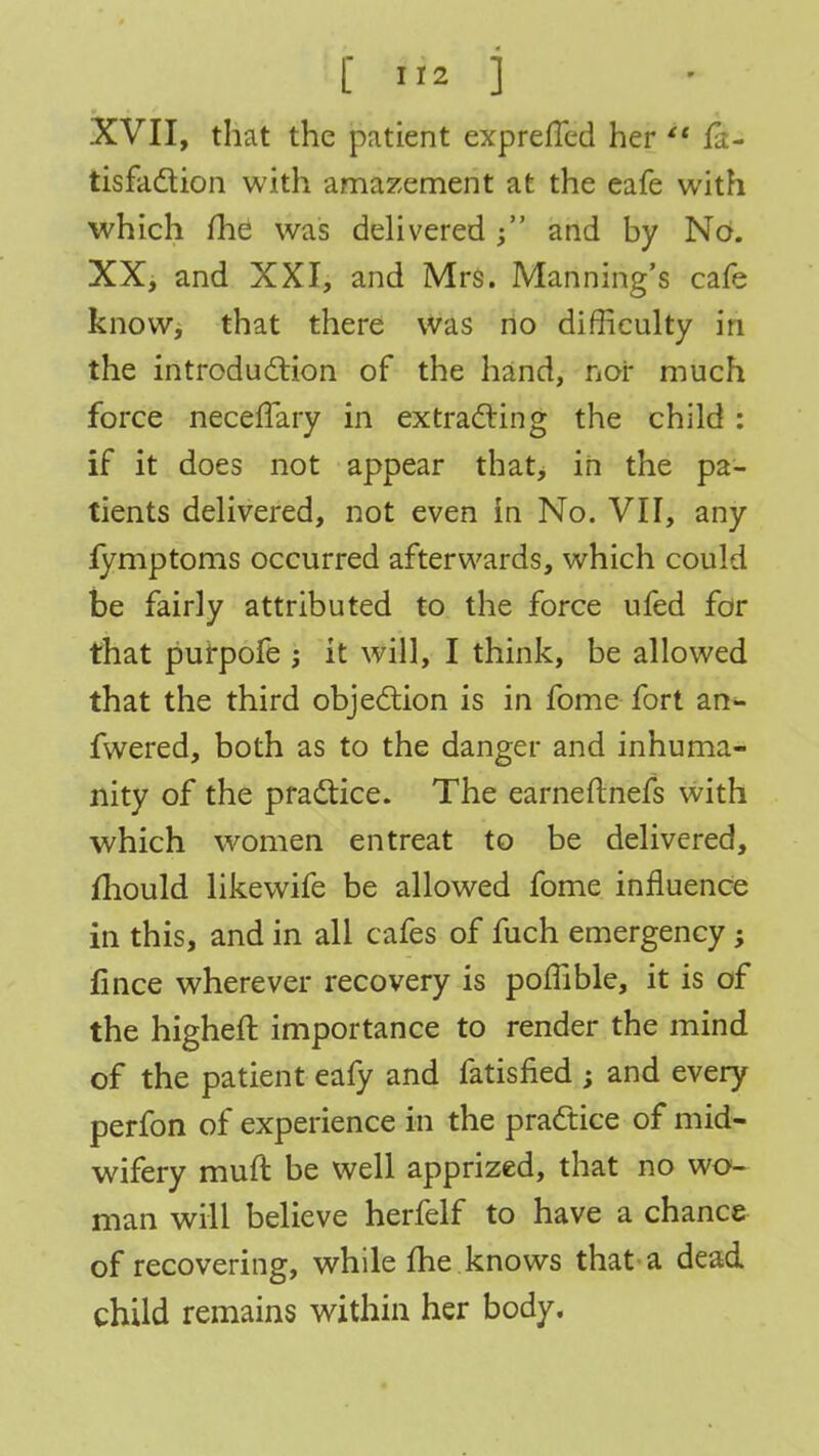 XVII, that the patient exprefled her  fa- tisfaction with amazement at the eafe with which me was delivered and by No. XX, and XXI, and Mrs. Manning's cafe know, that there was no difficulty in the introduction of the hand, nor much force necefTary in extracting the child: if it does not appear that, in the pa- tients delivered, not even in No. VII, any fymptoms occurred afterwards, which could be fairly attributed to the force ufed for that purpofe ; it will, I think, be allowed that the third objection is in fome fort an- fwered, both as to the danger and inhuma- nity of the practice. The earnefmefs with which women entreat to be delivered, mould likewife be allowed fome influence in this, and in all cafes of fuch emergency; fince wherever recovery is pomble, it is of the higheft importance to render the mind of the patient eafy and fatisned ; and every perfon of experience in the practice of mid- wifery mull be well apprized, that no wo- man will believe herfelf to have a chance of recovering, while me knows that a dead child remains within her body.
