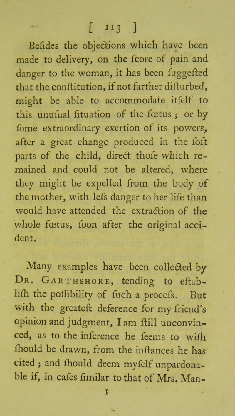- [ ] Befides the objections which have been made to delivery, on the fcore of pain and danger to the woman, it has been fuggefled that the conftitution, if not farther difturbed, might be able to accommodate itfelf to this unufual fituation of the foetus; or by fome extraordinary exertion of its powers, after a great change produced in the foft parts of the child, direct thofe which re- mained and could not be altered, where they might be expelled from the body of the mother, with lefs danger to her life than would have attended the extraction of the whole foetus, foon after the original acci- dent. Many examples have been collected by Dr. Garthshore, tending to eftab- lifh the poflibility of fuch a procefs. But with the greateft deference for my friend's opinion and judgment, lam ftill unconvin- ced, as to the inference he feems to wifli mould be drawn, from the in fiances he has cited } and mould deem myfelf unpardona- ble if, in cafes fimilar to that of Mrs. Man- i