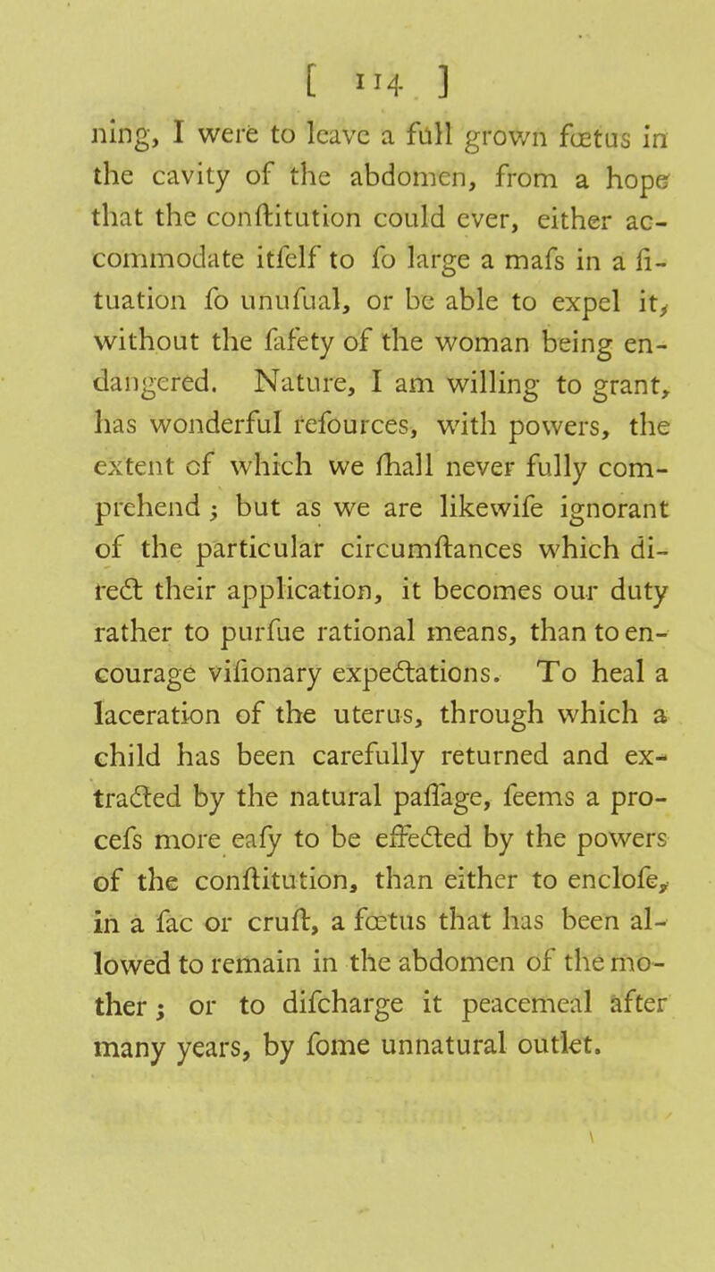 ning, I were to leave a fall grown foetus in the cavity of the abdomen, from a hope that the conftitution could ever, either ac- commodate itfelf to fo large a mafs in a fi- tuation fo unufual, or be able to expel it, without the fafety of the woman being en- dangered. Nature, I am willing to grant, has wonderful refources, with powers, the extent of which we mall never fully com- prehend ; but as we are like wife ignorant of the particular circumftances which di- rect their application, it becomes our duty rather to purfue rational means, than to en- courage vilionary expectations. To heal a laceration of the uterus, through which a child has been carefully returned and ex- tracted by the natural paflage, feems a pro- cefs more eafy to be effected by the powers of the conftitution, than either to enclofe, in a fac or cruft, a foetus that has been al- lowed to remain in the abdomen of the mo- ther ; or to difcharge it peacemeal after many years, by fome unnatural outlet.