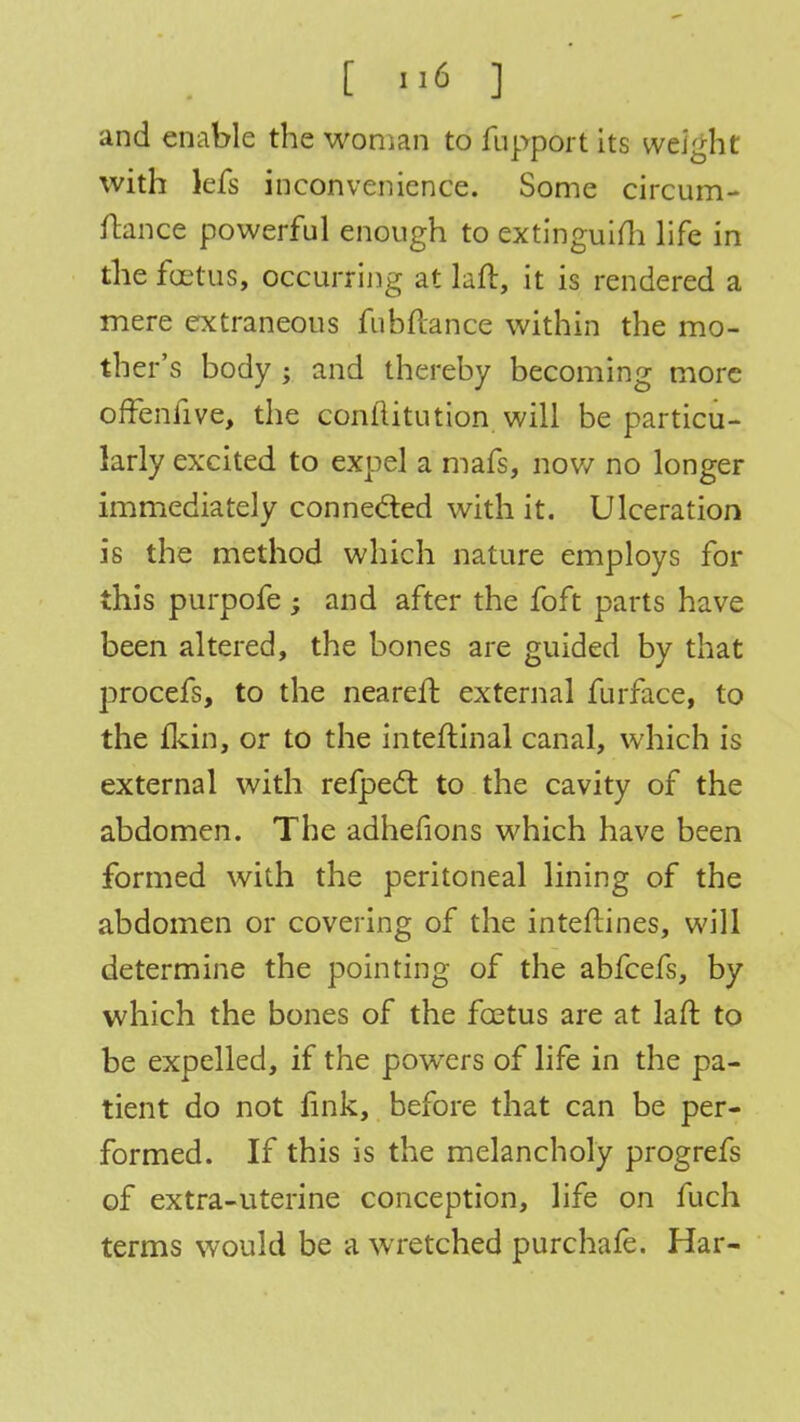 and enable the woman to fupport its weight with lefs inconvenience. Some circum- ftance powerful enough to extinguish life in the foetus, occurring at laft, it is rendered a mere extraneous fubftance within the mo- ther's body ; and thereby becoming more offenfive, the conflitution will be particu- larly excited to expel a mafs, now no longer immediately connected with it. Ulceration is the method which nature employs for this purpofe ; and after the foft parts have been altered, the bones are guided by that procefs, to the neareft external furface, to the fkin, or to the inteftinal canal, which is external with refpect to the cavity of the abdomen. The adhefions which have been formed with the peritoneal lining of the abdomen or covering of the inteflines, will determine the pointing of the abfcefs, by which the bones of the foetus are at laft to be expelled, if the powers of life in the pa- tient do not fink, before that can be per- formed. If this is the melancholy progrefs of extra-uterine conception, life on fuch terms would be a wretched purchafe. Har-