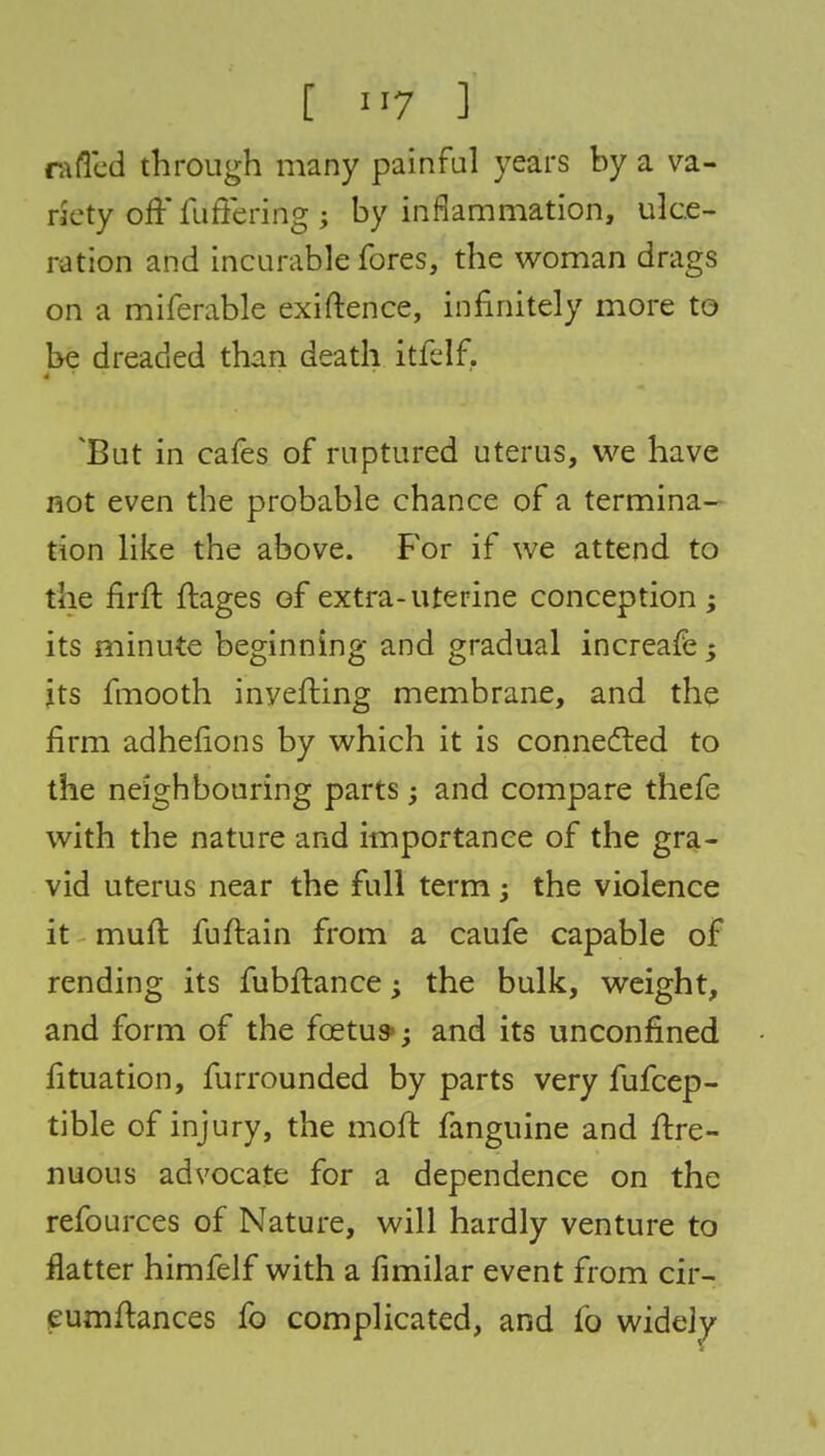 raffed through many painful years by a va- riety off fuffering ; by inflammation, ulce- ration and incurable fores, the woman drags on a miferable exiftence, infinitely more to be dreaded than death itfelf. 'But in cafes of ruptured uterus, we have not even the probable chance of a termina- tion like the above. For if we attend to the firft ftages of extra-uterine conception ; its minute beginning and gradual increafe j its fmooth inverting membrane, and the firm adhefions by which it is connected to the neighbouring parts; and compare thefe with the nature and importance of the gra- vid uterus near the full term; the violence it mud fuftain from a caufe capable of rending its fubftance; the bulk, weight, and form of the foetu*; and its unconfined fituation, furrounded by parts very fufcep- tible of injury, the moft fanguine and ffre- nuous advocate for a dependence on the refources of Nature, will hardly venture to flatter himfelf with a fimilar event from cir- eumftances fo complicated, and fo widely
