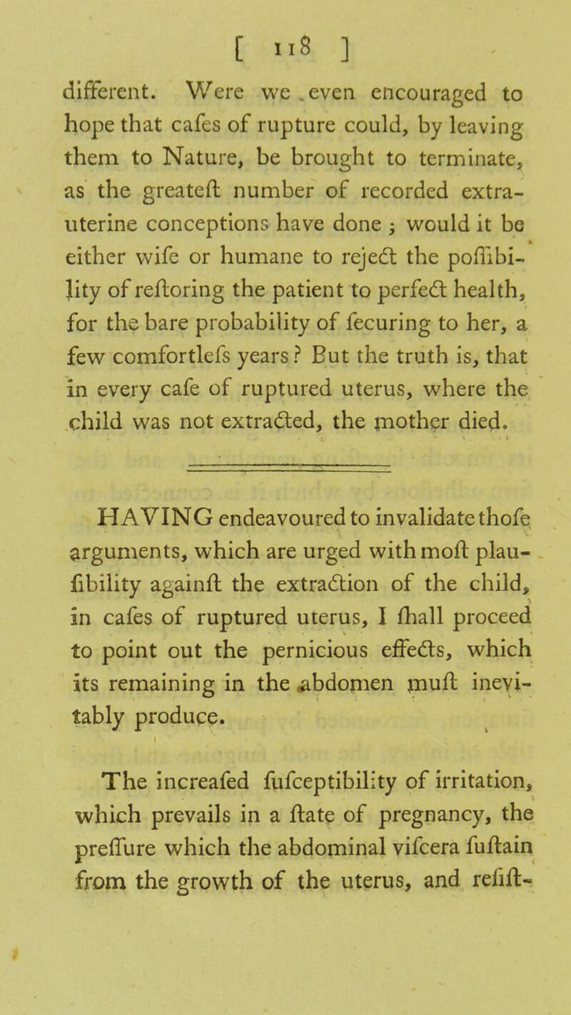 different. Were we ..even encouraged to hope that cafes of rupture could, by leaving them to Nature, be brought to terminate, as the greateft number of recorded extra- uterine conceptions have done ; would it be either wife or humane to reject the pombi- Jity of refloring the patient to perfect health, for the bare probability of fecuring to her, a few comfortlefs years ? But the truth is, that in every cafe of ruptured uterus, where the child was not extracted, the mother died. HAVING endeavoured to invalidate thofe arguments, which are urged withmoft plau- fibility againft the extraction of the child, in cafes of ruptured uterus, I mail proceed to point out the pernicious effects, which its remaining in the .abdomen mufl inevi- tably produce. The increafed fufceptibility of irritation, which prevails in a ftate of pregnancy, the preffure which the abdominal vifcera fuftain from the growth of the uterus, and reiift-