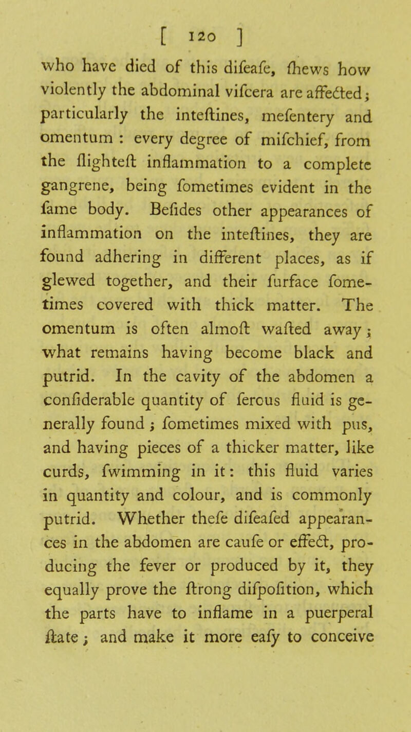 who have died of this difeafe, (hews how violently the abdominal vifcera are afFedted; particularly the inteftines, mefentery and omentum : every degree of mifchief, from the flighted inflammation to a complete gangrene, being fometimes evident in the fame body. Befides other appearances of inflammation on the inteftines, they are found adhering in different places, as if glewed together, and their furface fome- times covered with thick matter. The omentum is often almoft wafted away; what remains having become black and putrid. In the cavity of the abdomen a confiderable quantity of ferous fluid is ge- nerally found ; fometimes mixed with pus, and having pieces of a thicker matter, like curds, fwimming in it: this fluid varies in quantity and colour, and is commonly putrid. Whether thefe difeafed appearan- ces in the abdomen are caufe or efFect, pro- ducing the fever or produced by it, they equally prove the ftrong difpofition, which the parts have to inflame in a puerperal ftate; and make it more eafy to conceive