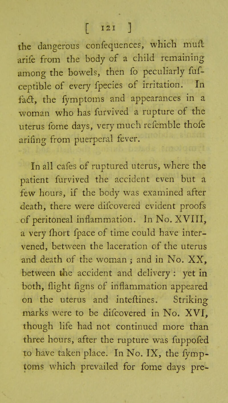 the dangerous confequences, which mud arife from the body of a child remaining among the bowels, then fo peculiarly fuf- eeptible of every fpecies of irritation. In fact, the fymptoms and appearances in a woman who has furvived a rupture of the uterus fome days, very much refemble thofe arifing from puerperal fever. In all cafes of ruptured uterus, where the patient furvived the accident even but a few hours, if the body was examined after death, there were difcovered evident proofs of peritoneal inflammation. In No. XVIII, a very fhort fpace of time could have inter- vened, between the laceration of the uterus and death of the woman ; and in No. XX, between the accident and delivery : yet in both, flight flgns of inflammation appeared on the uterus and inteftines. Striking marks were to be difcovered in No. XVI, though life had not continued more than three hours, after the rupture was fuppofed to have taken place. In No. IX, the lymp- toms which prevailed for fome days pre-