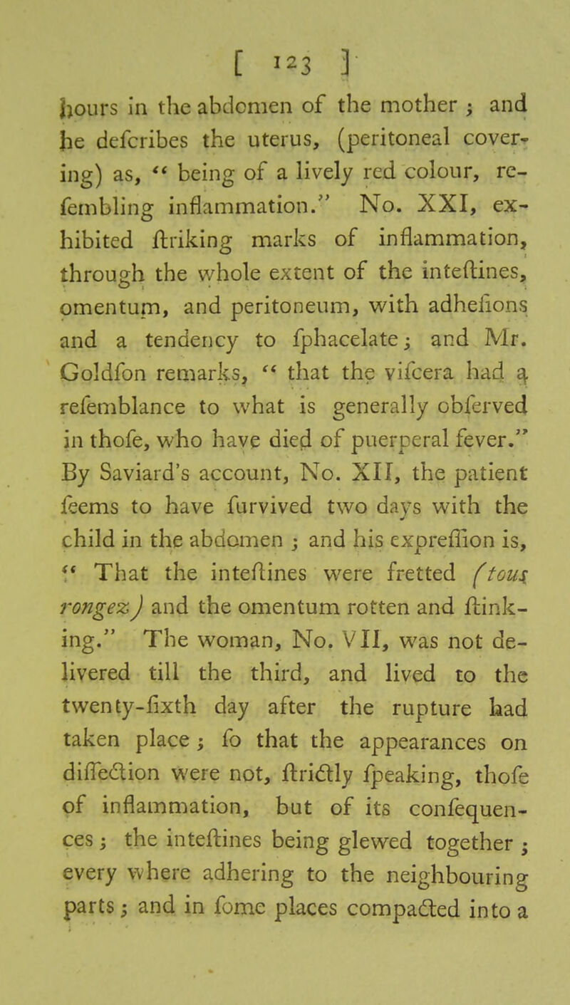 [ III I hours in the abdomen of the mother ; and he defcribes the uterus, (peritoneal cover- ing) as, « being of a lively red colour, re- fembling inflammation. No. XXI, ex- hibited ftriking marks of inflammation, through the whole extent of the inteftines, omentum, and peritoneum, with adhefions and a tendency to fphacelate ; and Mr. Goldfon remarks,  that the vifcera had a, refemblance to what is generally obferved in thofe, who have died of puerperal fever. By Saviard's account, No. XII, the patient feems to have furvived two days with the child in the abdomen ; and his expreffion is,  That the interlines were fretted (tou$ rongez) and the omentum rotten and link- ing. The woman, No. VII, was not de- livered till the third, and lived to the twenty-fixth day after the rupture had taken place ; fo that the appearances on difle&ion were not, ftrictly fpeaking, thofe of inflammation, but of its confequen- ces; the inteftines being glewed together ; every where adhering to the neighbouring parts; and in fome places compacted into a