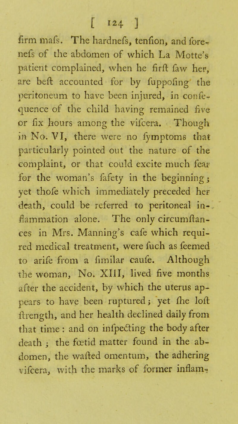[ ] firm mafs. The hardnefs, tenfion, and fore- nefs of the abdomen of which La Motte's patient complained, when he firft faw her, are beft accounted for by fuppofing the peritoneum to have been injured, in confe- quence of the child having remained five or fix hours among the vifcera. Though in No. VI, there were no fymptoms that particularly pointed out the nature of the complaint, or that could excite much fear for the woman's fafety in the beginnings yet thofe which immediately preceded her death, could be referred to peritoneal in- flammation alone. The only circumftan- ces in Mrs. Manning's cafe which requi- red medical treatment, were fuch as feemed to arife from a fimilar caufe. Although the woman, No. XIII, lived five months after the accident, by which the uterus ap- pears to have been ruptured; yet me loft ftrength, and her health declined daily from that time: and on infpedting the body after death ; the foetid matter found in the ab- domen, the wafted omentum, the adhering vifcera, with the marks of former inflam-?