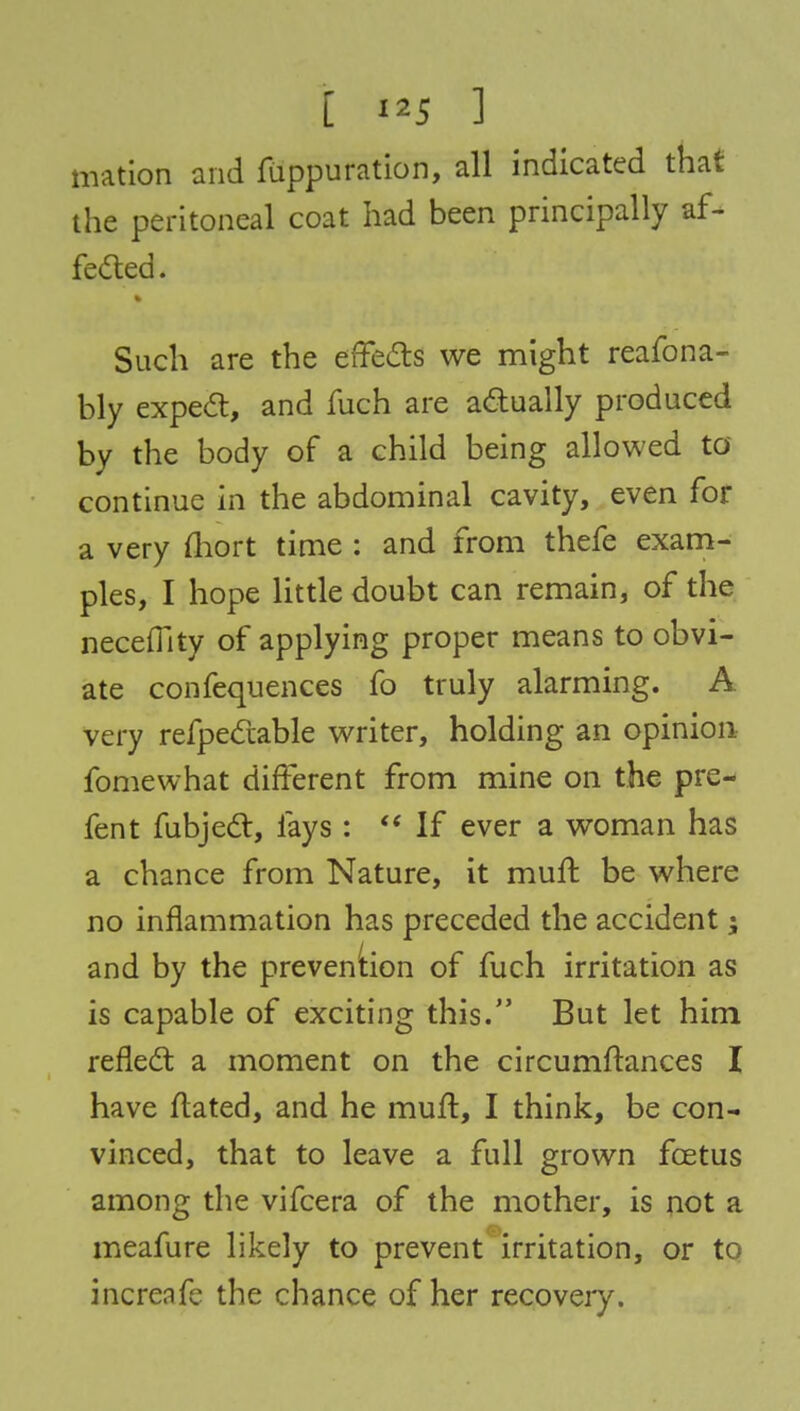 mation and fuppuration, all indicated that the peritoneal coat had been principally af- fected. Such are the effects we might reafona- bly expect, and fuch are actually produced by the body of a child being allowed to continue in the abdominal cavity, even for a very fhort time : and from thefe exam- ples, I hope little doubt can remain, of the neceffity of applying proper means to obvi- ate confequences fo truly alarming. A very refpectable writer, holding an opinion fomewhat different from mine on the pre- fent fubject, fays:  If ever a woman has a chance from Nature, it muft be where no inflammation has preceded the accident; and by the prevention of fuch irritation as is capable of exciting this. But let him reflect a moment on the circumftances I have ftated, and he muft, I think, be con- vinced, that to leave a full grown foetus among the vifcera of the mother, is not a meafure likely to prevent irritation, or to increafe the chance of her recovery.
