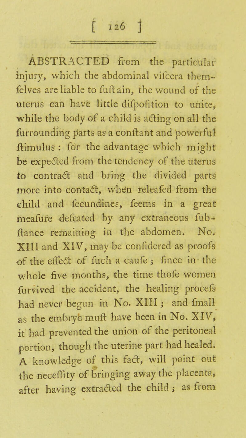ABSTRACTED from the particular injury, which the abdominal vifcera them- felves are liable to fuftain, the wound of the uterus can have little difpofition to unite, while the body of a child is acting on all the furrounding parts as a conftant and powerful ftimulus : for the advantage which might be expected from the tendency of the uterus to contract and bring the divided parts more into contact, whdn releafed from the child and fecundines, feems in a great meafure defeated by any extraneous fub- ftance remaining in the abdomen. No. XIII and XIV, may be conndered as proofs of the effect of fuch a caufe ; fmce in the whole five months, the time thofe women furvived the accident, the healing procefs had never begun in No. XIII; and fmali as the embryo muft have been in No. XIV, it had prevented the union of the peritoneal portion, though the uterine part had healed. A knowledge of this fact, will point out the necemty of bringing away the placenta, after having extracted the child ; as from