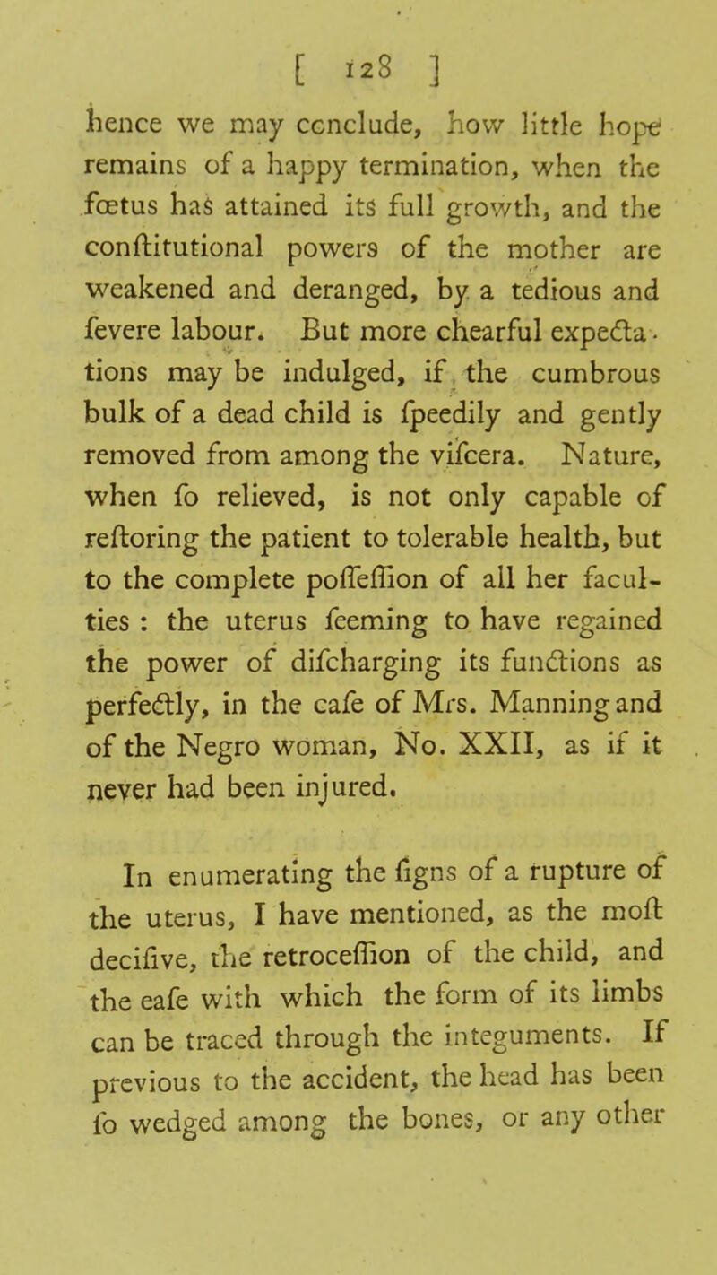 hence we may conclude, how little hope remains of a happy termination, when the foetus has attained its full growth, and the conftitutional powers of the mother are weakened and deranged, by. a tedious and fevere labour. But more chearful expecta- tions may be indulged, if the cumbrous bulk of a dead child is fpeedily and gently removed from among the viifcera. Nature, when fo relieved, is not only capable of reftoring the patient to tolerable health, but to the complete poffeffion of all her facul- ties : the uterus feeming to have regained the power of difcharging its functions as perfectly, in the cafe of Mrs. Manning and of the Negro woman, No. XXII, as if it never had been injured. In enumerating the figns of a rupture of the uterus, I have mentioned, as the raoft decifive, the retroceffion of the child, and the eafe with which the form of its limbs can be traced through the integuments. If previous to the accident, the head has been fo wedged among the bones, or any other