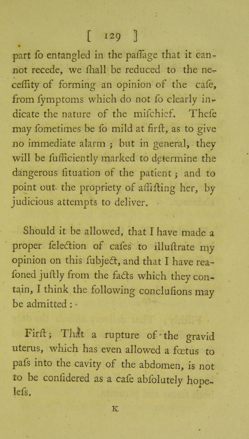part fo entangled in the parTage that it can- not recede, we mall be reduced to the ne- ceflity of forming an opinion of the cafe, from fymptoms which do not fo clearly in* dicate the nature of the mifchief. Thefe may fometimes be fo mild at firft, as to give no immediate alarm ; but in general, they will be fufficiently marked to determine the dangerous iituation of the patient and to point out the propriety of affifting her, by judicious attempts to deliver. ■ Should it be allowed, that I have made a proper felection of cafes to illuftrate my opinion on this fubject, and that I have rea- foned juftly from the facts which they con- tain, I think the following conclusions may be admitted: Firft; Thit a rupture of-the gravid uterus, which has even allowed a fcetus to pafs into the cavity of the abdomen, is not to be confidered as a cafe abfolutely hope- lefs. K