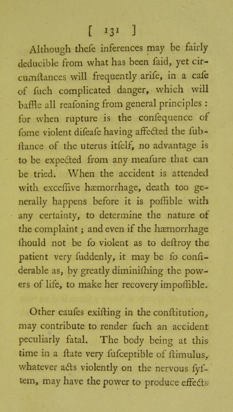 [ '3' ] Although thefe inferences may be fairly deducible from what has been faid, yet cir- cumflances will frequently arife, in a cafe of fuch complicated danger, which will baffle all reafoning from general principles : for when rupture is the confequence of fome violent difeafe having affected the fub- ftance of the uterus itfelf, no advantage is to be expected from any meafure that can be tried. When the accident is attended with exceflive haemorrhage, death too ge- nerally happens before it is poflible with any certainty, to determine the nature of the complaint; and even if the haemorrhage mould not be fo violent as to deftroy the patient very fuddenly, it may be fo consi- derable as, by greatly diminishing the pow- ers of life, to make her recovery impoffible. Other caufes exifting in the conftitution, may contribute to render fuch an accident peculiarly fatal. The body being at this time in a ftate very fufceptible of ftimulus, whatever ads violently on the nervous fyf- tem, may have the power to produce effects