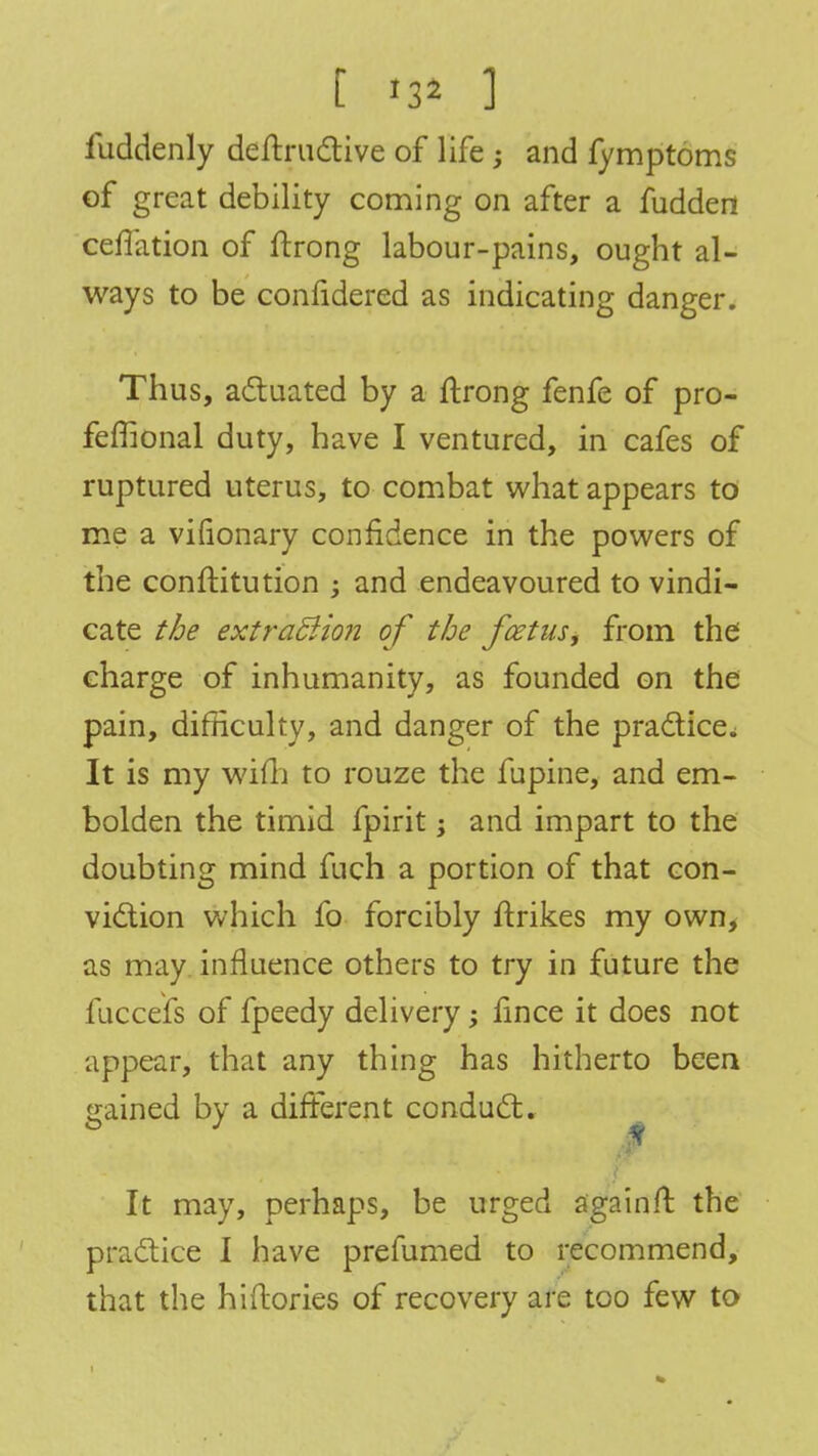 [ ] fuddenly deftructive of life; and fymptoms of great debility coming on after a fudden ceflation of ftrong labour-pains, ought al- ways to be confidered as indicating danger. Thus, actuated by a ftrong fenfe of pro- feffional duty, have I ventured, in cafes of ruptured uterus, to combat what appears to me a vifionary confidence in the powers of the conftitution ; and endeavoured to vindi- cate the extraction of the foetus, from the charge of inhumanity, as founded on the pain, difficulty, and danger of the practice* It is my wim to rouze the fupine, and em- bolden the timid fpirit; and impart to the doubting mind fuch a portion of that con- viction which fo forcibly ftrikes my own, as may influence others to try in future the fuccefs of fpeedy delivery; fince it does not appear, that any thing has hitherto been gained by a different conduct. It may, perhaps, be urged again ft the practice I have prefumed to recommend, that the hiftories of recovery are too few to