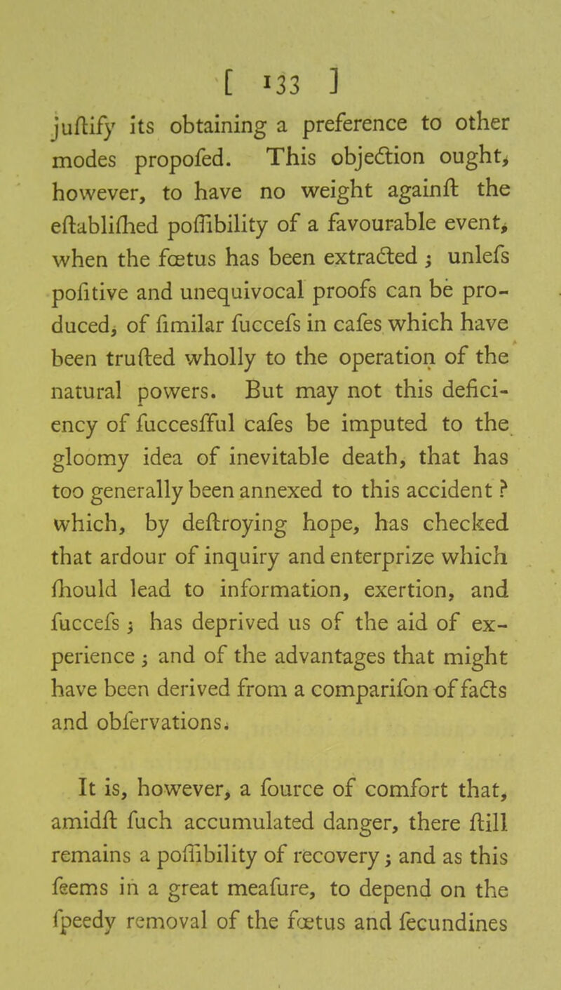 juftify its obtaining a preference to other modes propofed. This objection ought, however, to have no weight againft the eftablifhed poffibility of a favourable event* when the fcetus has been extracted ; unlefs pofitive and unequivocal proofs can be pro- duced, of fimilar fuccefs in cafes which have been trufted wholly to the operation of the natural powers. But may not this defici- ency of fuccesfful cafes be imputed to the gloomy idea of inevitable death, that has too generally been annexed to this accident ? which, by deftroying hope, has checked that ardour of inquiry and enterprize which mould lead to information, exertion, and fuccefs i has deprived us of the aid of ex- perience ; and of the advantages that might have been derived from a comparifon of facts and obfervations. It is, however, a fource of comfort that, amidfl: fuch accumulated danger, there ftill remains a poifibility of recovery; and as this feems in a great meafure, to depend on the fpeedy removal of the fcetus and fecundines