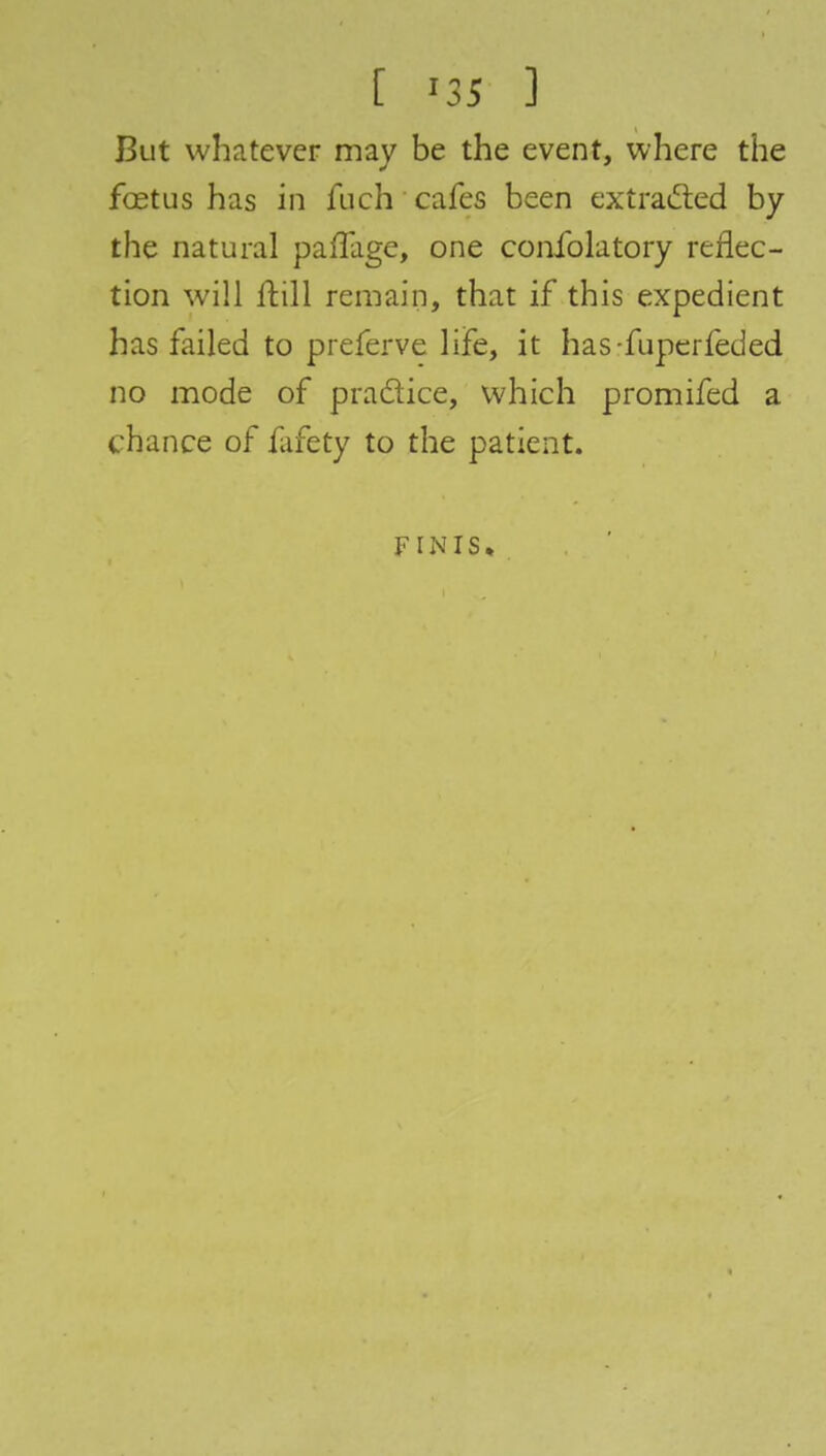 But whatever may be the event, where the fastus has in fueh cafes been extracted by the natural paffage, one confolatory reflec- tion will ftill remain, that if this expedient has failed to preferve life, it has-fuperfeded no mode of practice, which promifed a chance of fafety to the patient. FINIS,