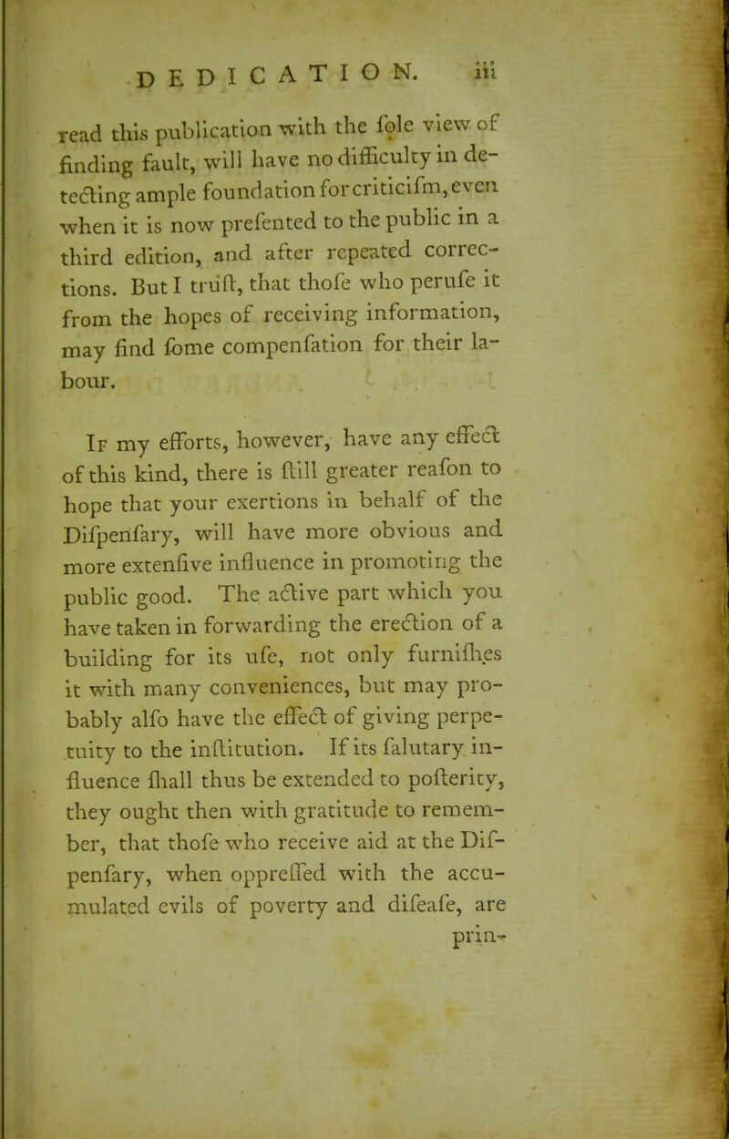 read this publication with the fole view of finding fault, will have no difficulty in de- tecting ample foundation for criticifm, even when it is now prefented to the public in a third edition, and after repeated correc- tions. But I truft, that thofe who perufe it from the hopes of receiving information, may find fome compenfation for their la- bour. If my efforts, however, have any effect of this kind, there is ftill greater reafon to hope that your exertions in behalf of the Difpenfary, will have more obvious and more extenfive influence in promoting the public good. The a&ive part which you have taken in forwarding the erection of a building for its ufe, not only furnimes it with many conveniences, but may pro- bably alfo have the effect of giving perpe- tuity to the inflitution. If its falutary in- fluence mall thus be extended to posterity, they ought then with gratitude to remem- ber, that thofe who receive aid at the Dif- penfary, when oppreffed with the accu- mulated evils of poverty and difeafe, are prinT