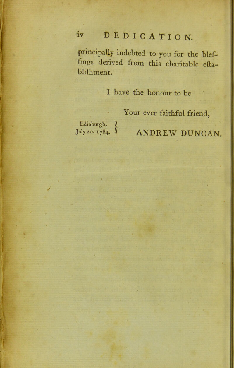 w DEDICATION. principally indebted to you for the blef- fmgs derived from this charitable efta- bliihment. I have the honour to be Your ever faithful friend, Edinburgh, 7 Juiy2o. 1784. I ANDREW DUNCAN.