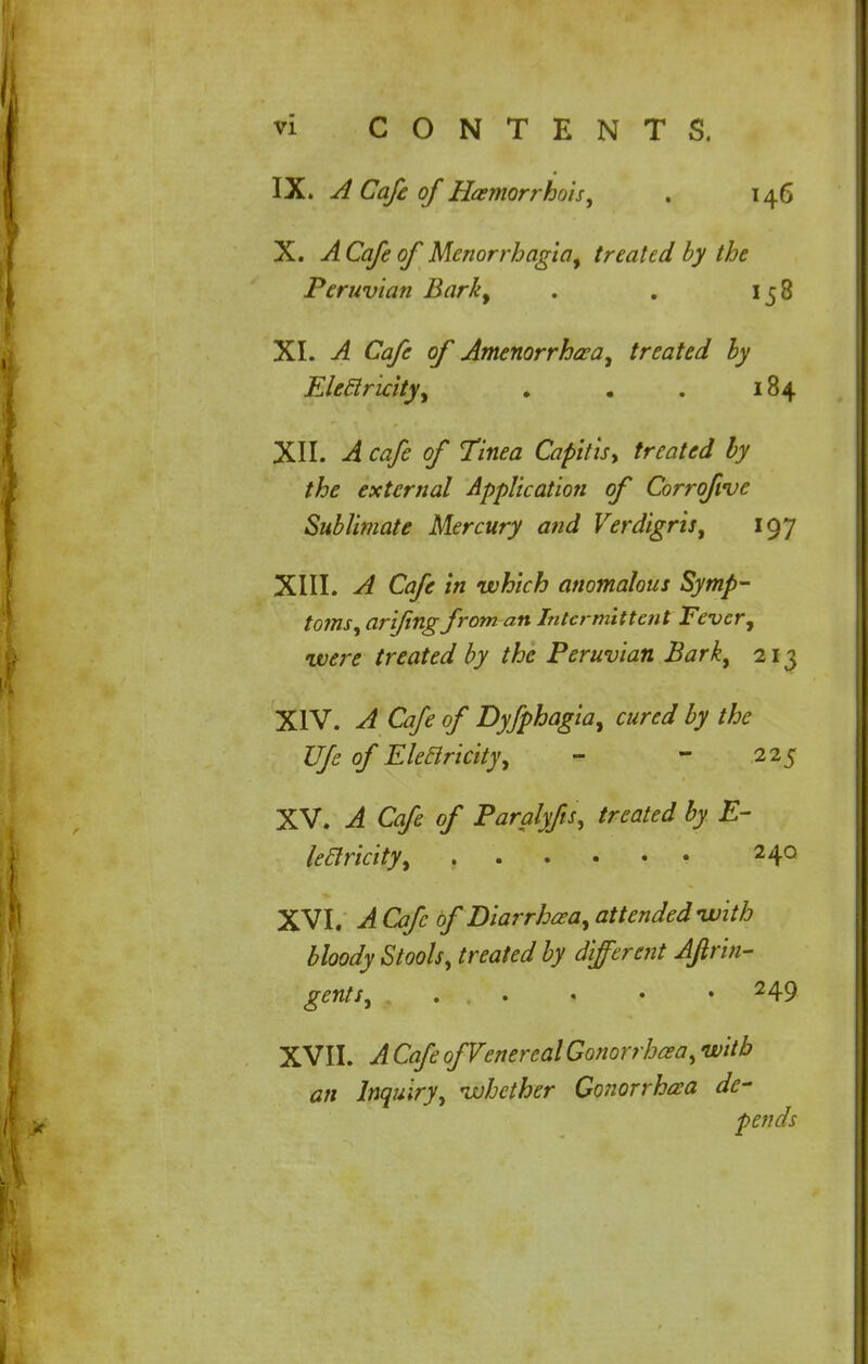 IX. A Cafe of Hemorrhois, . 146 X. A Cafe of Menorrhagia, treated by the Peruvian Bark, . . 158 XI. A Cafe of Amenorrhea, treated by Electricity, . . . 184 XII. A cafe of Tinea Capitis\ treated by the external Application of Corrofrve Sublimate Mercury and Verdigris, 197 XIII. A Cafe in which anomalous Symp- toms, arifing from an Intermittent Fever, were treated by the Peruvian Bark, 213 XIV. A Cafe of Dyfphagia, cured by the Ufe of Electricity, - - 225 XV. A Cafe of Paralyfs, treated by E- leclricity, 2 4° XVI. A Cafe of Diarrhea, attended with bloody Stools, treated by different Aftrin- gents, ... • • • 249 XVIL A Cafe of Venereal Gonorrhea, with an Inquiry, whether Gonorrhea de- pends