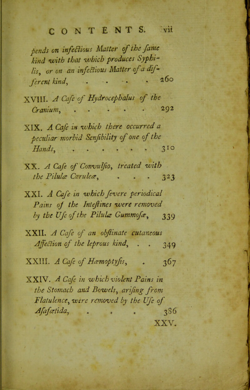 fends on infetlious Matter of the fame kind with that -which produces Syphi- lis, or on an infetlious Matter of a dif- ferent kind, . . .260 XVIII. A Cafe of Hydrocephalus of the Cranium, 292 XIX. A Cafe in ivhich there occurred a peculiar morbid Senftbility of one of the Hands, 310 XX. A Cafe of Convulfio, treated with the Pilulce Ccerulea, • . . 323 XXI. A Cafe in which fevere periodical Pains oj the Intefines were removed by the Ufe of the Pilula Gummofe, 339 XXII. A Cafe of an objlinate cutaneous Affeclion of the leprous kind, . . 349 XXIII. A Cafe of Hamoptyfis, . 367 XXIV. A Cafe in which violent Pains in the Stomach and Bowels, arifing from Flatulence, were removed by the Ufe of Afafartida, . , . 386 XXV.