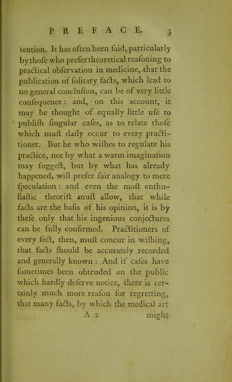 . cation. It has often been faid, particularly by thofe who prefer theoretical reafoning to practical obfervation in medicine, .that the publication of folitary fads, which lead to no general conclusion, can be of very little confequence: and, on this account, it may be thought of equally little ufe to publifli Angular cafes, as to relate thofe which muft daily occur to every practi- tioner. But he who willies to regulate his pradice, not by what a warm imagination may fuggeft, but by what has already happened, will prefer fair analogy to mere fpeculation : and even the moft enthu- liaftic theorift muft allow, that whiLe facts are the bafis of his opinion, it is by thefe only that his ingenious conjectures can be fully confirmed. Practitioners of every feet, then, muft concur in wifhing, that facts fhould be accurately recorded and generally known : And if cafes have fometimes been obtruded on the public which hardly deferve notice, there is cer- tainly much more reafon for regretting, that many facts, by which the medical art A 2 might;