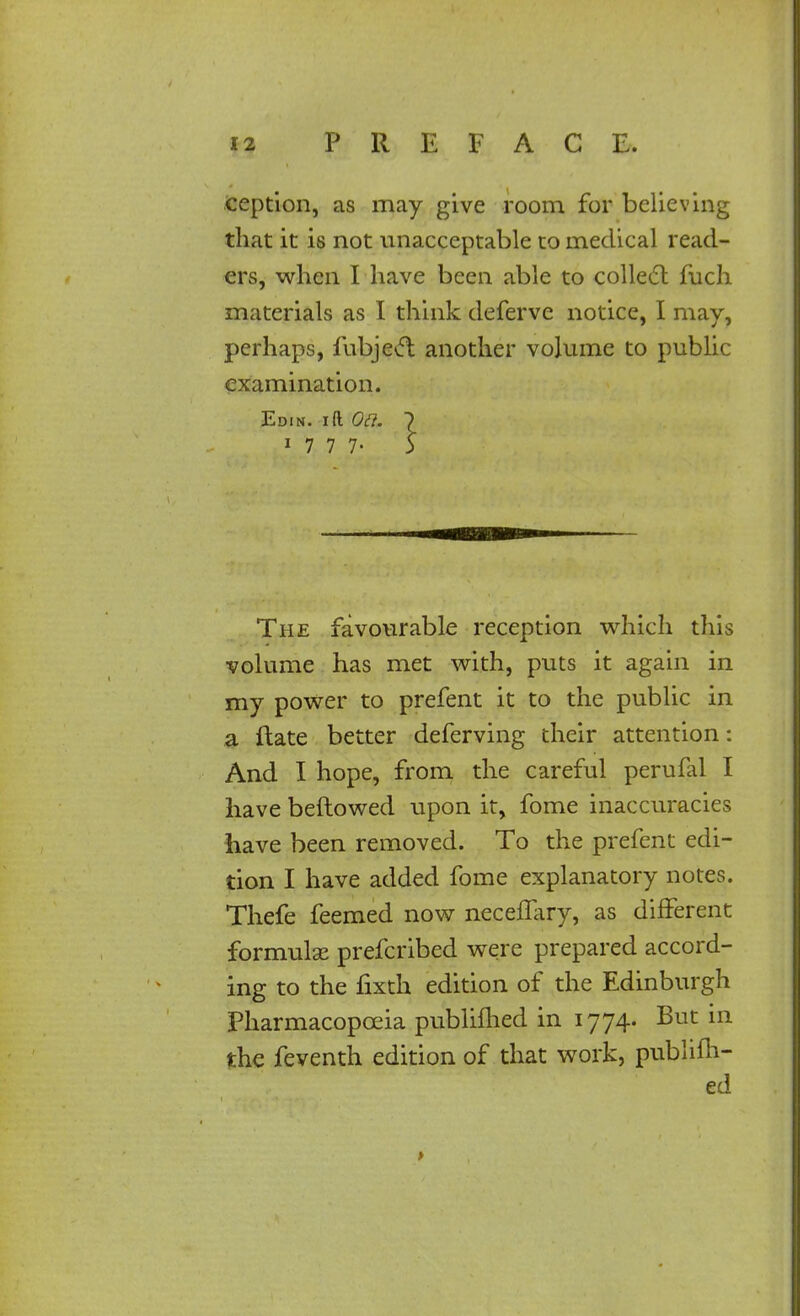 ception, as may give room for believing that it is not unacceptable to medical read- ers, when I have been able to collect fuch materials as I think deferve notice, I may, perhaps, fubject another volume to public examination. Edin. ift Oft. 7 17 7 7- 5 The favourable reception which this volume has met with, puts it again in my power to prefent it to the public in a ftate better deferving their attention: And I hope, from the careful perufal I have bellowed upon it, fome inaccuracies have been removed. To the prefent edi- tion I have added fome explanatory notes. Thefe feemed now neceffary, as different formula; prefcribed were prepared accord- ing to the fixth edition of the Edinburgh Pharmacopoeia published in 1774. But in the feventh edition of that work, publifli- ed