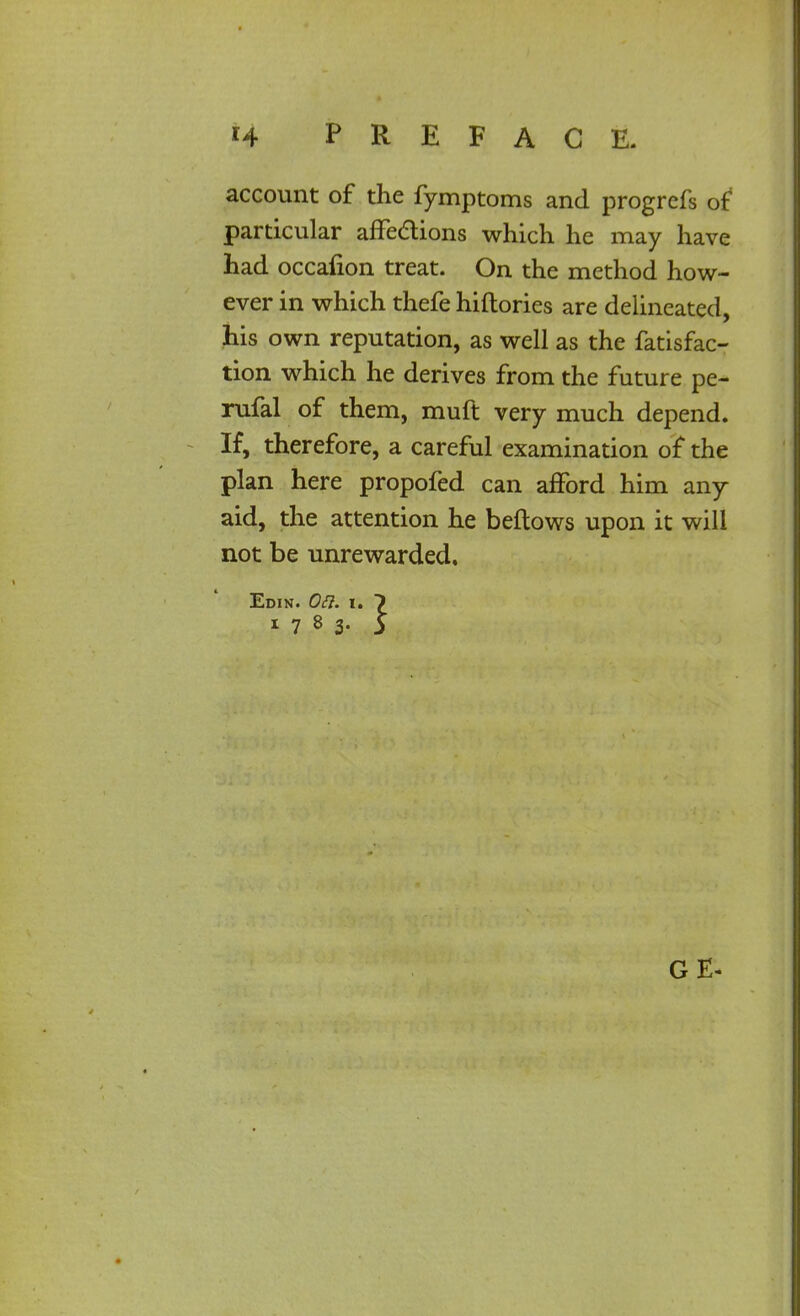 account of the fymptoms and progrefs of particular affections which he may have had occalion treat. On the method how- ever in which thefe hiftories are delineated, his own reputation, as well as the fatisfac- tion which he derives from the future pe- rufal of them, muft very much depend. If, therefore, a careful examination of the plan here propofed can afford him any aid, the attention he beftows upon it will not be unrewarded. Edin. On. i. 7 1783- 5 G E-