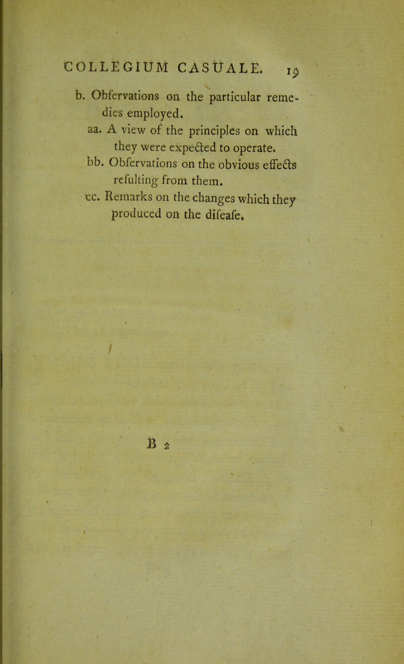 b. Obfervations on the particular reme- dies employed, aa. A view of the principles on which they were expected to operate, bb. Obfervations on the obvious effecls refulting from them, cc. Remarks on the changes which they produced on the difeafe.