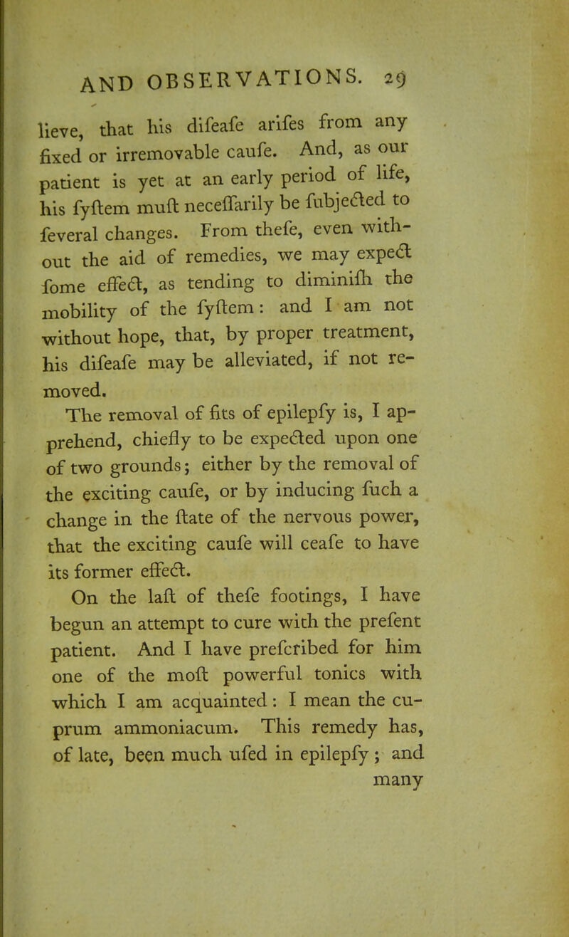 lieve, that his difeafe arifes from any fixed or irremovable caufe. And, as our patient is yet at an early period of life, his fyftem muft neceffarily be fubjeaed to feveral changes. From thefe, even with- out the aid of remedies, we may exped fome effea, as tending to diminifh the mobility of the fyftem : and I am not without hope, that, by proper treatment, his difeafe may be alleviated, if not re- moved. The removal of fits of epilepfy is, I ap- prehend, chiefly to be expected upon one of two grounds; either by the removal of the exciting caufe, or by inducing fuch a change in the ftate of the nervous power, that the exciting caufe will ceafe to have its former effea. On the laft of thefe footings, I have begun an attempt to cure with the prefent patient. And I have prefcribed for him one of the moft powerful tonics with which I am acquainted: I mean the cu- prum ammoniacum. This remedy has, of late, been much ufed in epilepfy ; and many
