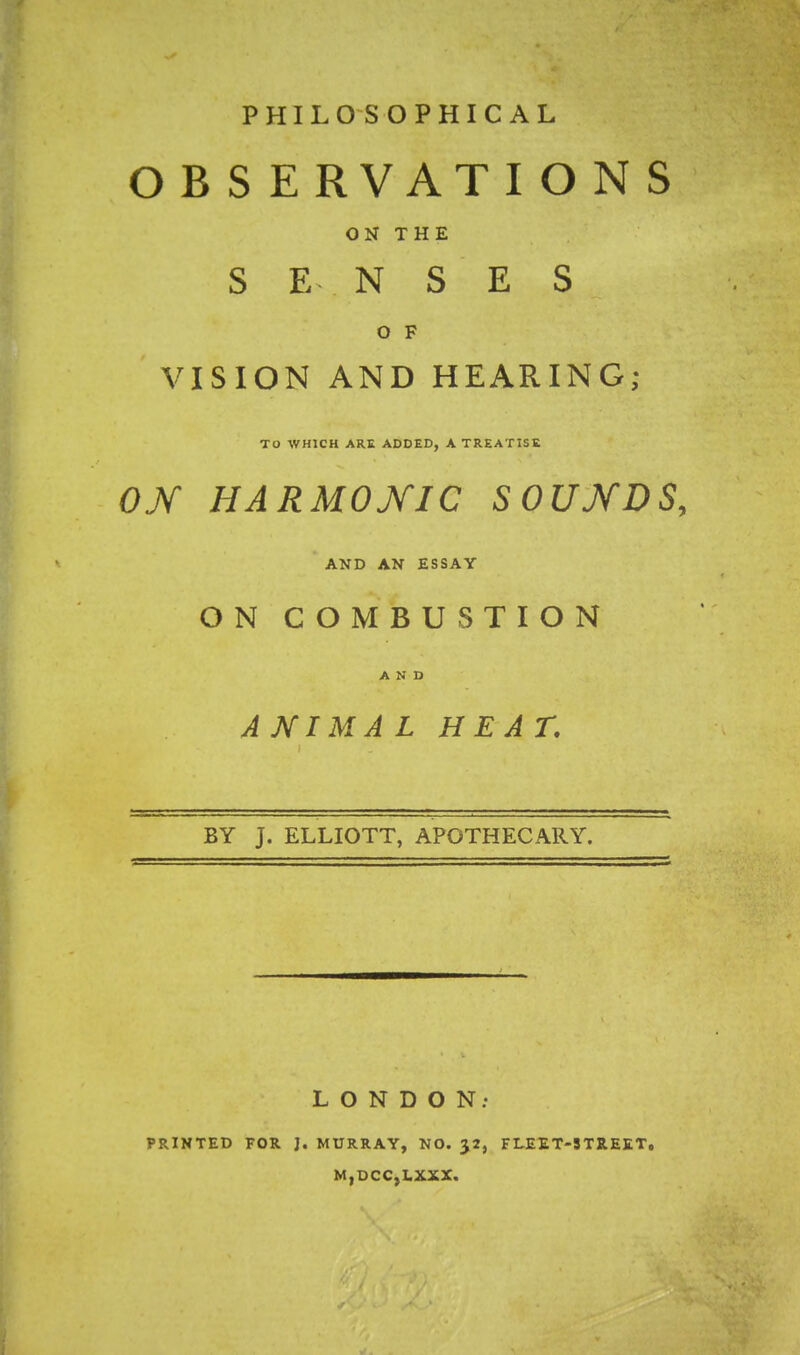 PHILOSOPHICAL O B S E RVATIO N S ON THE SENSES O F VISION AND HEARING; TO WHICH ARE ADDED, A TREATISE ON HARMONIC SOUNDS, AND AN ESSAY ON COMBUSTION AND A NIMA L HEAT, BY J. ELLIOTT, APOTHECARY. LONDON; PRINTED FOR J. MURRAY, NO. J2, FLEET-STREET, M,DCC,LXXX.