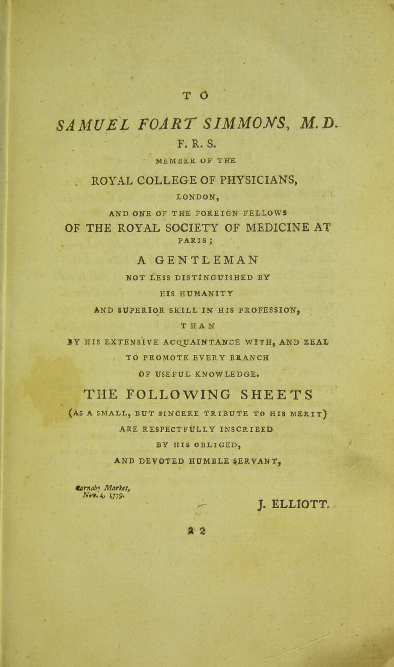 T 0 SAMUEL FOART SIMMONS, M.D. F. R. S. MEMBER OF THE ROYAL COLLEGE OF PHYSICIANS, LONDON, AND ONE OF THE FOREIGN FELLOWS OF THE ROYAL SOCIETY OF MEDICINE AT PARIS; A GENTLEMAN not Less distinguished by his humanity and superior skill in his profession, THAN »Y HIS EXTENSIVE ACQUAINTANCE WITH, AND ZEAL TO PROMOTE EVERY BRANCH OF USEFUL KNOWLEDGE. THE FOLLOWING SHEETS (AS A SMALL, BUT SINCERE TRIBUTE TO HIS MERIT) ARE RESPECTFULLY INSCRIBED BY HIS OBLIGED, AND DEVOTED HUMBLE SERVANT, 9arnaty Market, J. ELLIOTT, a 2