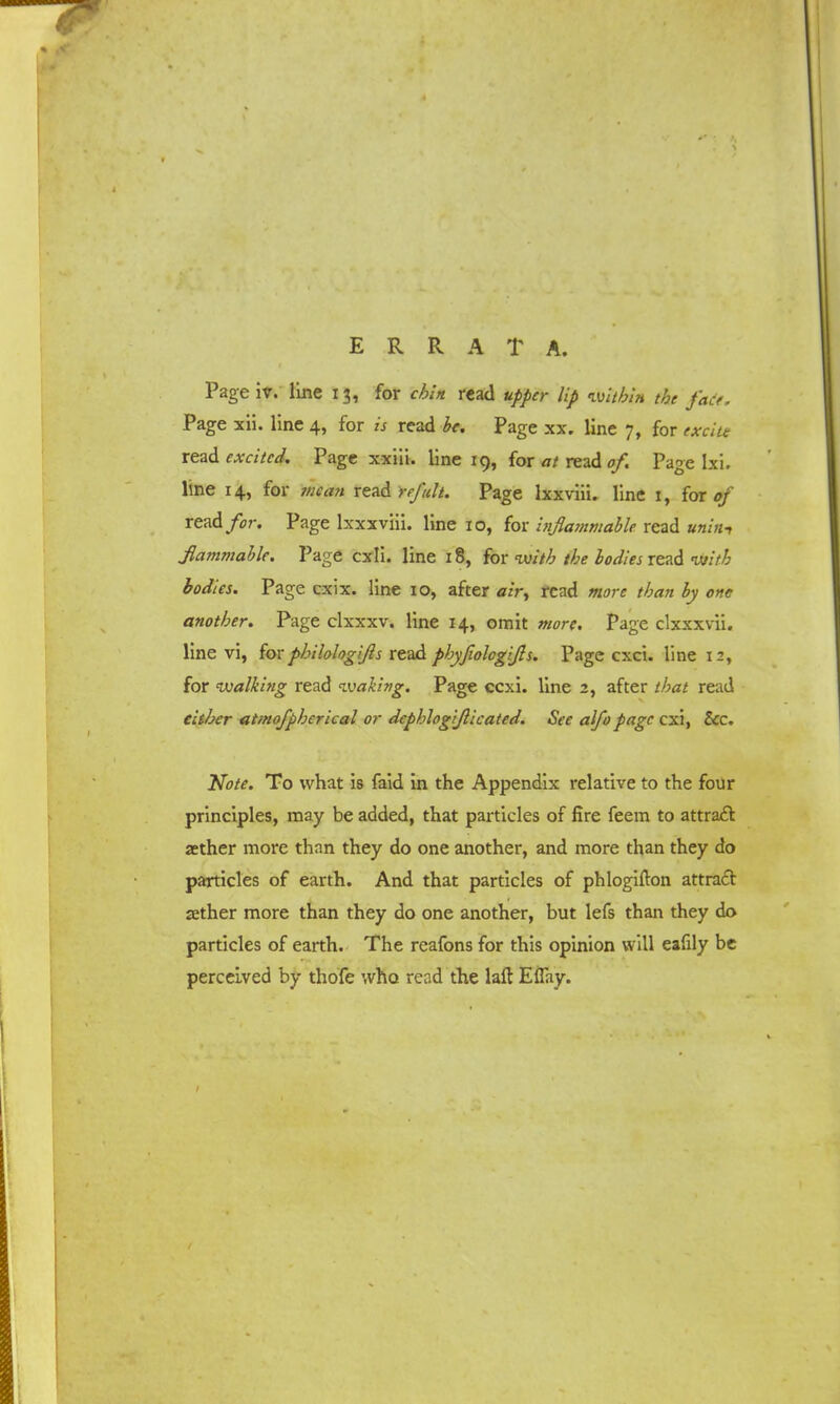 Pageiv. line 13, for chin read upper lip within the fade. Page xii. line 4, for is read be. Page xx. line 7, for excite read excited. Page xxiii. line 19, for at read of. Page lxi. line 14, for mean read refult. Page lxxviii. line 1, for of read for. Page lxxxviii. line 10, for inflammable read uniat flammable. Page cxli. line 18, for <witb the bodies read with bodies. Page cxix. line 10, after air, read more than by one another. Page clxxxv. line 14, omit more. Page clxxxvii. line vi, for philologifs read phyfiologifls. Page exci. line 12, for walking read waking. Page ccxi. line 2, after read either atmofpherical or dephlogiflicated. See alfo page cxi, &c. Note. To what is faid in the Appendix relative to the four principles, may be added, that particles of fire feem to attract aether more than they do one another, and more than they do particles of earth. And that particles of phlogifton attract aether more than they do one another, but lefs than they do particles of earth. The rcafons for this opinion will eafily be perceived by thofe who read the laft Eflay.
