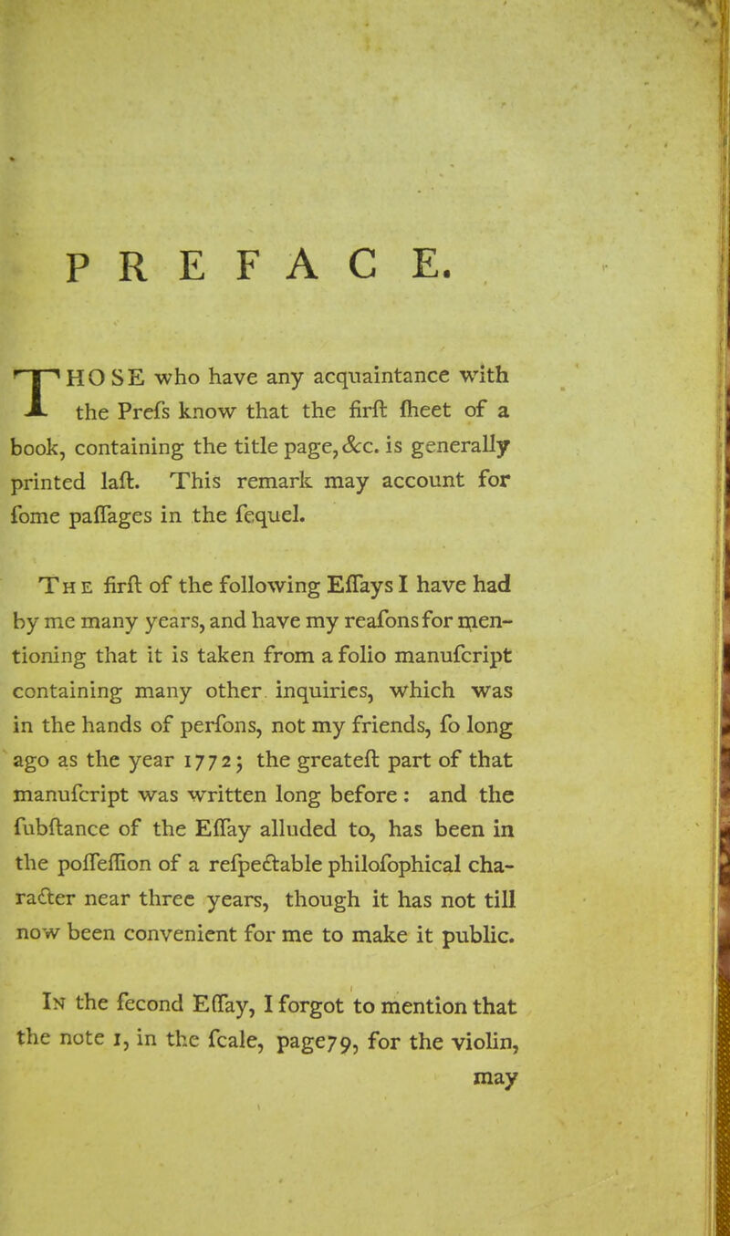 P R E F A C E. HOSE who have any acquaintance with A the Prefs know that the firft fheet of a book, containing the title page,&c. is generally printed laft. This remark may account for fome paflages in the fequel. The firft of the following EfTaysI have had by me many years, and have my reafonsfor men- tioning that it is taken from a folio manufcript containing many other inquiries, which was in the hands of perfons, not my friends, fo long ago as the year 17725 the greater! part of that manufcript was written long before : and the fubftance of the ElTay alluded to, has been in the poifemon of a refpe&able philofophical cha- racter near three years, though it has not till now been convenient for me to make it public. In the fecond Eflfay, I forgot to mention that the note 1, in the fcale, page7o, for the violin, may