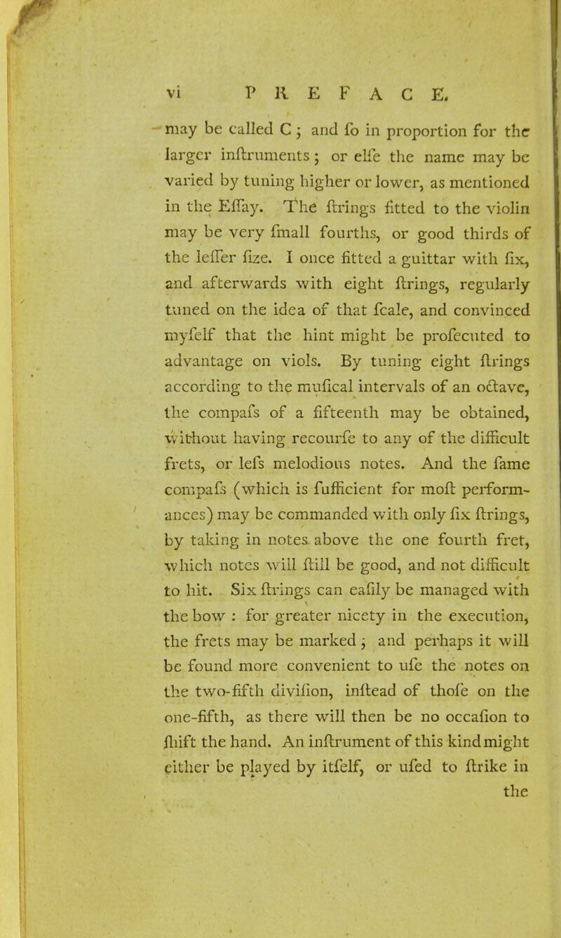 may be called C ; and fo in proportion for the larger inflruments; or elfe the name may be varied by tuning higher or lower, as mentioned in the Effay. The firings fitted to the violin may be very fmall fourths, or good thirds of the leffer fize. I once fitted a guittar with fix, and afterwards with eight firings, regularly tuned on the idea of that fcale, and convinced myfelf that the hint might be profecuted to advantage on viols. By tuning eight firings according to the mufical intervals of an odlave, the compafs of a fifteenth may be obtained, without having recourfe to any of the difficult frets, or lefs melodious notes. And the fame compafs (which is fufficient for mofl perform- ances) may be commanded with only fix firings, by taking in notes above the one fourth fret, which notes will flill be good, and not difficult to hit. Six firings can eafily be managed with the bow : for greater nicety in the execution, the frets may be marked j and perhaps it will be found more convenient to ufe the notes on the two-fifth divifion, inflead of thofe on the one-fifth, as there will then be no occafion to fliift the hand. An inflrument of this kind might cither be played by itfelf, or ufed to ftrike in the