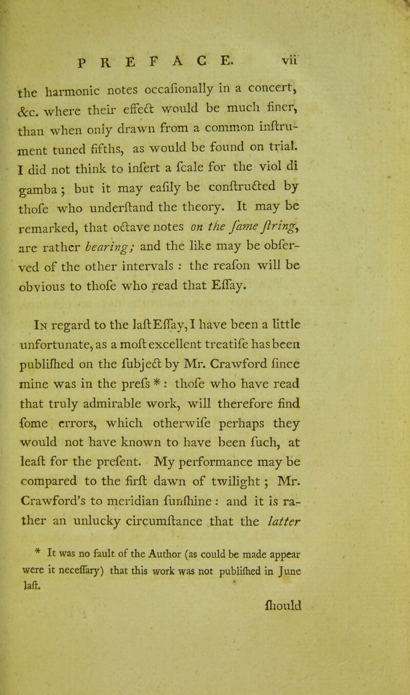 the harmonic notes occafionally in a concert, &c. where their effect, would be much finer, than when only drawn from a common inftru- ment tuned fifths, as would be found on trial. I did not think to infert a fcale for the viol di gamba; but it may eafily be conftrutted by thofe who underftand the theory. It may be remarked, that o&ave notes on the fame firing, are rather bearing; and the like may be obfer- ved of the other intervals : the reafon will be obvious to thofe who read that EfTay. In regard to the laftEfTay,I have been a little unfortunate, as a moft excellent treatife has been publiflied on the fubjedlby Mr. Crawford fince mine was in the prefs *: thofe who have read that truly admirable work, will therefore find fome errors, which otherwife perhaps they would not have known to have been fuch, at leaft for the prefent. My performance may be compared to the firft dawn of twilight; Mr. Crawford's to meridian funfliine : and it is ra- ther an unlucky chrumftance that the latter * It was no fault of the Author (as could be made appear were it neceflary) that this work was not publiflied in June laft. fliould