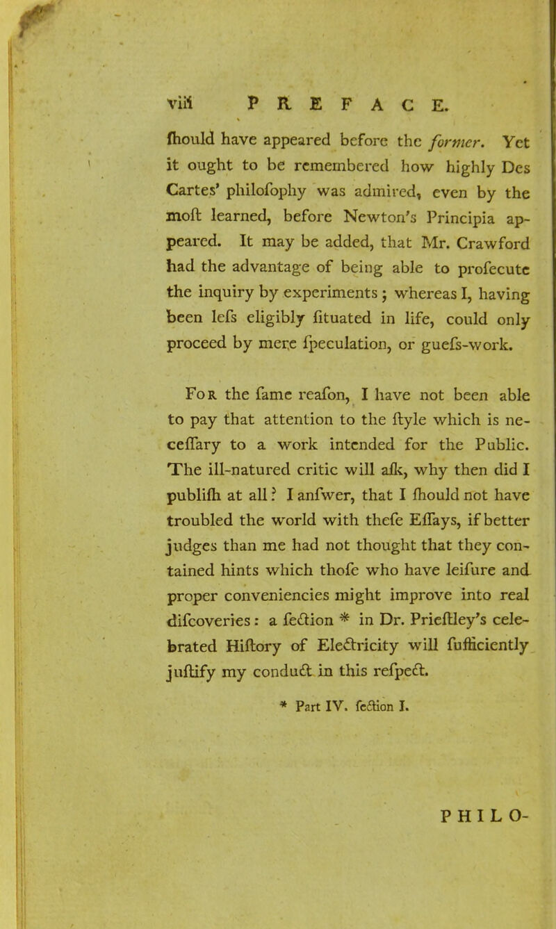 mould have appeared before the former. Yet it ought to be remembered how highly Des Cartes' philofophy was admired, even by the moft learned, before Newton's Principia ap- peared. It may be added, that Mr. Crawford had the advantage of being able to profecutc the inquiry by experiments ; whereas I, having been lefs eligibly fituated in life, could only proceed by mere fpeculation, or guefs-work. For the fame reafon, I have not been able to pay that attention to the ftyle which is ne- ceffary to a work intended for the Public. The ill-natured critic will alk, why then did I publifti at all ? I anfwer, that I mould not have troubled the world with thefe EfTays, if better judges than me had not thought that they con- tained hints which thofe who have leifure and proper conveniencies might improve into real difcoveries: a fe&ion * in Dr. Prieftley's cele- brated Hiftory of Electricity will fufticiently juftify my conduit in this refpett. * Part IV. fe£tion I. P H I L O-