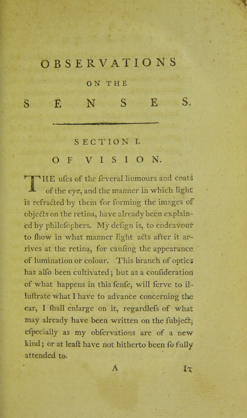 OBSERVATIONS ON THE SENSES, SECTION I. OF VISION. THE ufes of the feveral humours and coats of the eye, and the manner in which light is refrafted by them for forming the images of objccls on the retina, have already been explain- ed by philofcphers. My defign is, to endeavour to fliow in what manner light a£ls after it ar- rives at the retina, for caufmg the appearance of lumination or colour. This branch of optics has alfo been cultivated; but as a confideratiori of what happens in this fenfe, will ferve to il- luftrate what I have to advance concerning the ear, I mail enlarge on it, regardlefs of what may already have been written on the fubject.j efpecially as my obfervations are of a new kind; or at leaft have not hitherto been fofully attended to. A It