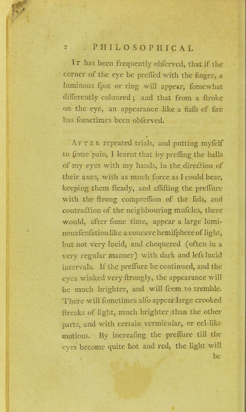 It has been frequently obferved, that if the corner of the eye be prefTed with the finger^ a luminous fpot or ring will appear, fomewhat differently coloured; and that from a ftroke on the eye, an appearance like a flam of fire has fometimes been obferved. After repeated trials, and putting myfelf to {cme pain, I learnt that by preffing the balls of my eyes with my hands, in the direction of their axes, with as much force as I could bear, keeping them fteady, and affifting the preffure with the ftrong compreffion of the lids, and contraction of the neighbouring mufcles, there would, after fome time, appear a large lumi- nous fenfation like a. concave hemifphere of light, but not very lucid, and chequered (often in a very regular manner) with dark and lefs lucid intervals. If the preffure be continued, and the eyes winked very flrongly, the appearance will be much brighter, and will feem to tremble. There will fometimes alfo appear large crooked ftreaks of light, much brighter than the other parts, and with certain vermicular, or eel-like motions. By increafing the preffure till the eyes become quite hot and red, the light will be