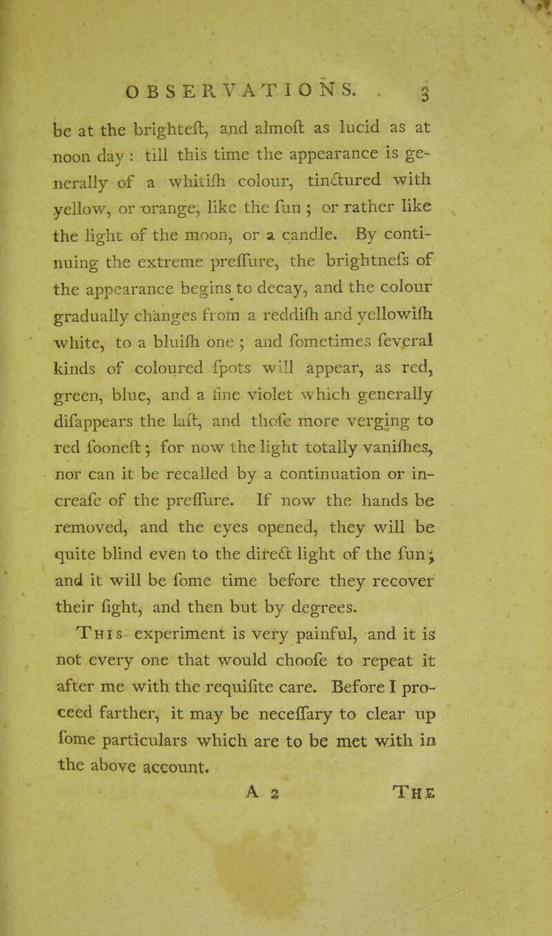 be at the brighteft, and almoft as lucid as at noon clay : till this time the appearance is ge- nerally of a whitifh colour, tinctured with yellow, or -orange, like the fun ; or rather like the light of the moon, or a candle. By conti- nuing the extreme preffure, the brightnefs of the appearance begins to decay, and the colour gradually changes fi om a reddifti and yellowilh white, to a bluifh one ; and fometimes feveral kinds of coloured fpots will appear, as red, green, blue, and a line violet which generally difappears the laft, and thofe more verging to red fooneft ; for now the light totally vanilhes, nor can it be recalled by a Continuation or in- creafe of the preffure. If now the hands be removed, and the eyes opened, they will be quite blind even to the direct, light of the fun j and it will be fome time before they recover their fight, and then but by degrees. This experiment is very painful, and it is not every one that would choofe to repeat it after me with the requifite care. Before I pro- ceed farther, it may be neceffary to clear up fome particulars which are to be met with in the above account. A 2 The