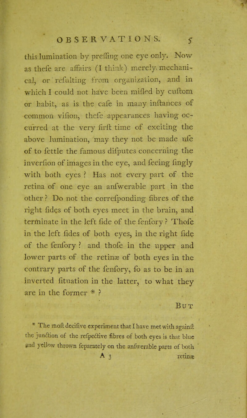 this lumination by premng one eye only. Now as thefe are affairs (I think) merely* mechani- cal, or refulting from organization, .and in which I could not have been minVd by cuftom or habit, as is the cafe in many inftances of common vifion, thefe appearances having oc- curred at the very firft time of exciting the above lumination, may they not be made ufe of to fettle the famous difputes concerning the inverfion of images in the eye, and feeing fingly with both eyes ? Has not every part of the retina of one eye an anfwerable part in the other ? Do not the correfponding fibres of the right fides of both eyes meet in the brain, and terminate in the left fide of the fenfory ? Thofe in the left fides of both eyes, in the right fide of the fenfory ? and thofe in the upper and lower parts of the retinas of both eyes in the contrary parts of the fenfory, fo as to be in an inverted fituation in the latter, to what they are in the former * ? But * The moll decifive experiment that I have met with againit the junction of the refpective fibres of both eyes is that blue pnd yellow thrown feparately on the anfwerable parts of both A 3 retina