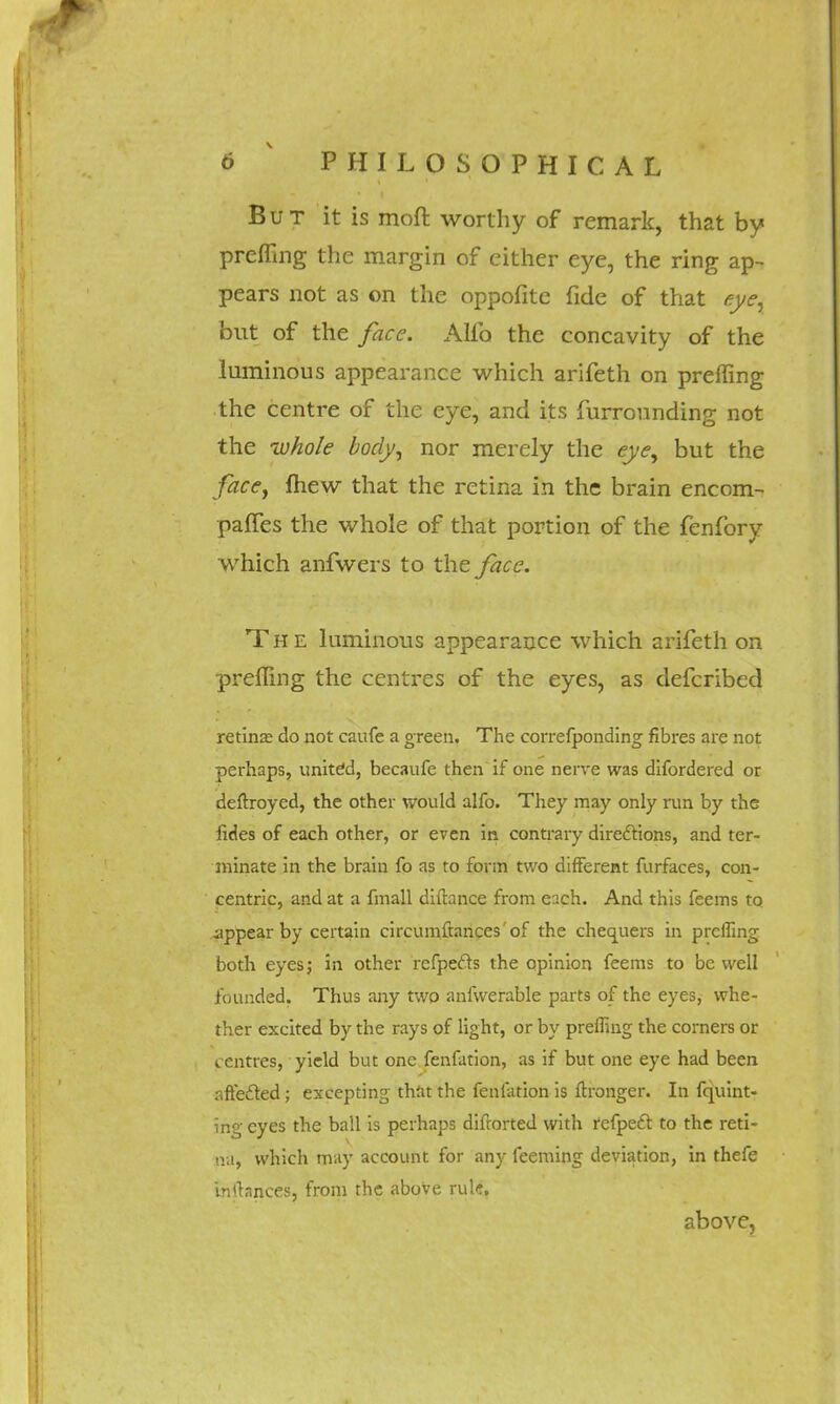 But it is moft worthy of remark, that by prefling the margin of cither eye, the ring ap- pears not as on the oppofite fide of that eye, but of the face. Alfo the concavity of the luminous appearance which arifeth on prefling the centre of the eye, and its furrounding not the whole body, nor merely the eye, but the face, mew that the retina in the brain encom- panes the whole of that portion of the fenfory which anfwers to the face. The luminous appearance which arifeth on prefling the centres of the eyes, as defcribed retina; do not caufe a green. The correfponding fibres are not perhaps, united, becaufe then if one nerve was difordered or deftroyed, the other would alfo. They may only run by the fides of each other, or even in contrary directions, and ter- minate in the brain fo as to form two different furfaces, con- centric, and at a fmall diflance from each. And this feems to appear by certain circumftances of the chequers in prefling both eyes j in other rcfpefts the opinion feems to be well founded. Thus any two anfwerable parts of the eyes, whe- ther excited by the rays of light, or by prefling the corners or centres, yield but one fenfation, as if but one eye had been affected; excepting that the fenfation is ftronger. In fquint- ing eyes the ball is perhaps difrorted with refpect to the reti- na, which may account for any feeming deviation, in thefe mrtances, from the above rule. above,