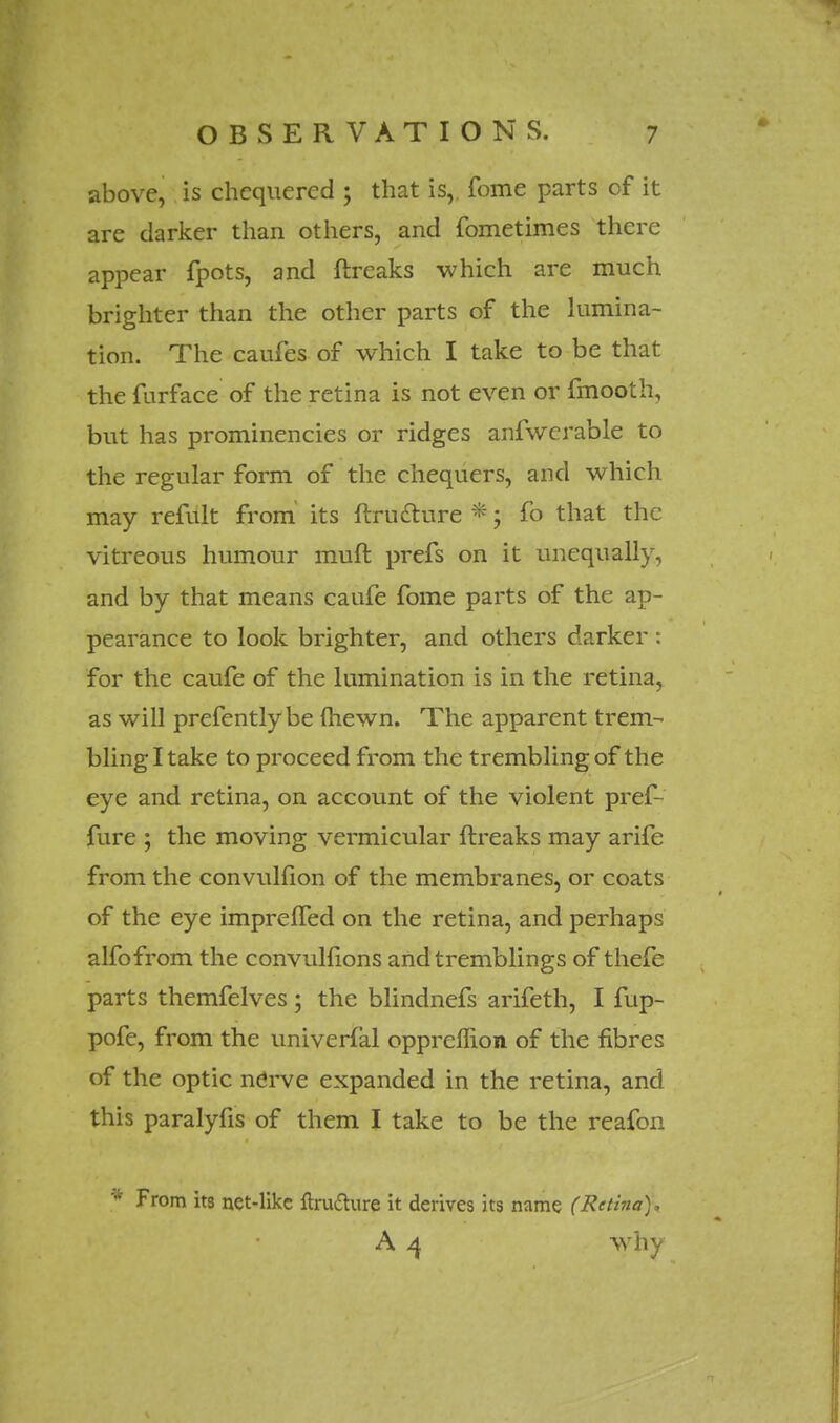 above, is chequered ; that is, fome parts of it are darker than others, and fometimes there appear fpots, and ftreaks which are much brighter than the other parts of the lumina- tion. The caufes of which I take to be that the furface of the retina is not even or fmooth, but has prominencies or ridges anfwerable to the regular form of the chequers, and which may refult from its ftrutture *; fo that the vitreous humour muft prefs on it unequally, and by that means caufe fome parts of the ap- pearance to look brighter, and others darker : for the caufe of the lumination is in the retina, as will prefentlybe (hewn. The apparent trem- bling I take to proceed from the trembling of the eye and retina, on account of the violent pref- fure ; the moving vermicular ftreaks may arife from the convulfion of the membranes, or coats of the eye impreffed on the retina, and perhaps alfofrom the convulfions and tremblings of thefe parts themfelves; the blindnefs arifeth, I fup- pofe, from the univerfal oppreffion of the fibres of the optic nerve expanded in the retina, and this paralyfis of them I take to be the reafon * From its net-like ftruclure it derives its name (Retina), A 4 why