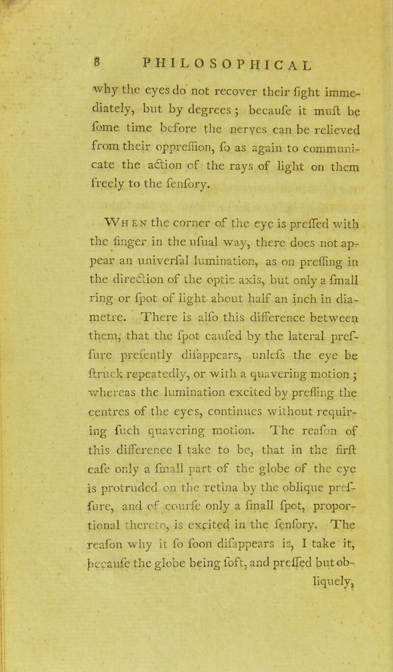 why the eyes do not recover their fight imme- diately, but by degrees ; becaufe it mud be fome time before the nerves can be relieved from their opprefilon, fo as again to communi- cate the action cf the rays of light on them freely to the fenfory. Wh en the corner of the eye is prefled with the finger in the ufual way, there does not ap^- pear an univerfal iumination, as on preffing in the direction of the opti?; axis, but only a fmall ring or fpot of light about half an inch in dia- metre. There is alfo this difference between them, that the fpot caufed by the lateral prcf- fure prefently disappears, unlcfs the eye be ftruck repeatedly, or with a quavering motion ; whereas the Iumination excited by preffing the centres of the eyes, continues without requir- ing fuch quavering motion. The reafbn of this difference I take to be, that in the flrft cafe only a fmall part of the globe of the eye is protruded on the retina by the oblique pref- fnre, and cf courfe only a fmall fpot, propoiv tional thereto, is excited in the fenfory. The reafon why it fo foon difappears is, I take it, Jsecaufe the globe being foft, and preffed but ob- liquely.