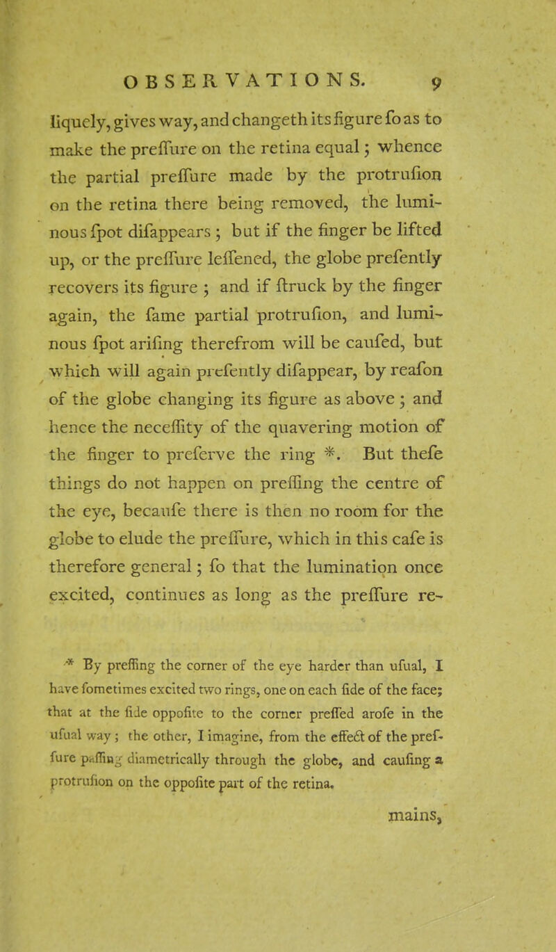 liquely, gives way, and changeth its figure fo as to make the preffure on the retina equal 5 whence the partial preffure made by the protrufion on the retina there being removed, the lumi- nous fpot difappears ; but if the finger be lifted up, or the preffure leffened, the globe prefently recovers its figure ; and if ftruck by the finger again, the fame partial protrufion, and lumi- nous fpot arifing therefrom will be caufed, but which will again pi cfently difappear, by reafon of the globe changing its figure as above ; and hence the neceflity of the quavering motion of the finger to preferve the ring *. But thefe things do not happen on preffing the centre of the eye, becaufe there is then no room for the globe to elude the preffure, which in this cafe is therefore general; fo that the lumination once excited, continues as long as the preffure re- * By preffing the corner of the eye harder than ufual, I have fometimes excited two rings, one on each fide of the face; that at the fide oppofite to the corner prefled arofe in the ufual way ; the other, I imagine, from the effe£t of the pref- fure pc;ffin^ diametrically through the globe, and caufing a protrufion on the oppofite part of the retina. mains,