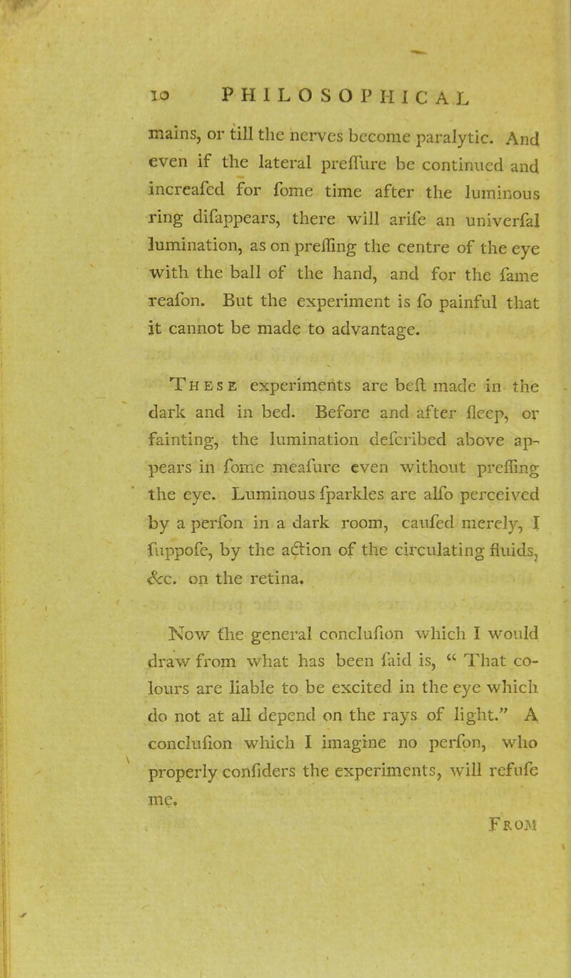 mains, or till the nerves become paralytic. And even if the lateral preffure be continued and increafed for fome time after the luminous ring difappears, there will arife an univerfal lumination, as on prefling the centre of the eye with the ball of the hand, and for the fame reafon. But the experiment is fo painful that it cannot be made to advantage. These experiments are bell made in the dark and in bed. Before and after fleep, or fainting, the lumination defcribed above ap- pears in fome meafure even without prclfing the eye. Luminous fparkles are alfo perceived by a perfon in a dark room, caufed merely, I fuppofe, by the action of the circulating fluids, Sec. on the retina. Now the general conclufion which I would draw from what has been faid is,  That co- lours are liable to be excited in the eye which do not at all depend on the rays of light. A conclufion which I imagine no perfon, who properly confiders the experiments, will refufe me. From