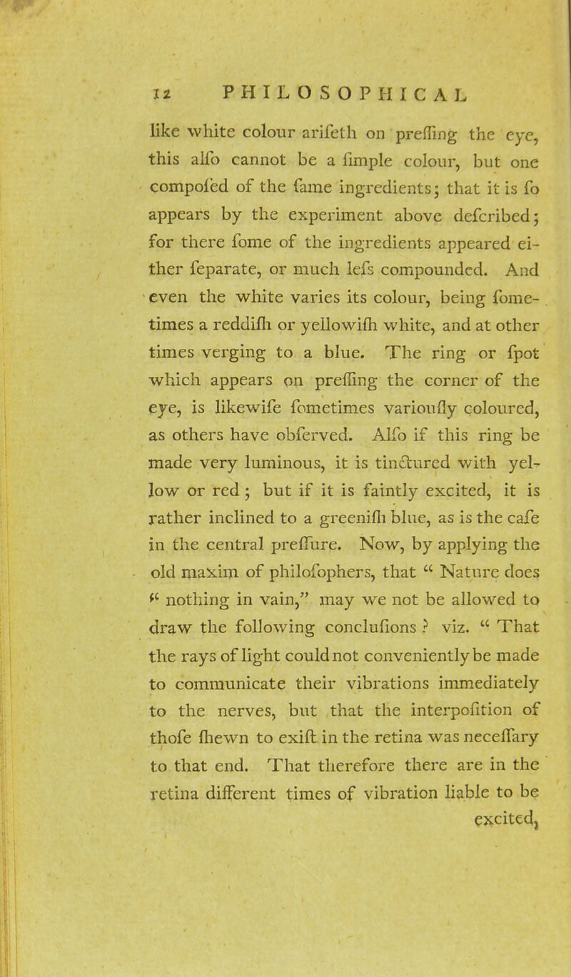 like white colour arifeth on premng the eye, this alfo cannot be a iimple colour, but one compoled of the Tame ingredients; that it is fo appears by the experiment above defcribed; for there fome of the ingredients appeared ei- ther feparate, or much lefs compounded. And even the white varies its colour, being fome- times a reddifh or yellowifli white, and at other times verging to a blue. The ring or fpot which appears on preffing the corner of the eye, is likewife fometimes varioufly coloured, as others have obferved. Alfo if this ring be made very luminous, it is tinctured with yel- low or red; but if it is faintly excited, it is rather inclined to a greenifh blue, as is the cafe in the central preffure. Now, by applying the old maxim of philofophers, that  Nature does *c nothing in vain, may we not be allowed to draw the following conclufions ? viz.  That the rays of light could not conveniently be made to communicate their vibrations immediately to the nerves, but that the interpofition of thofe fhewn to exift in the retina was necelfary to that end. That therefore there are in the retina different times of vibration liable to be excited,