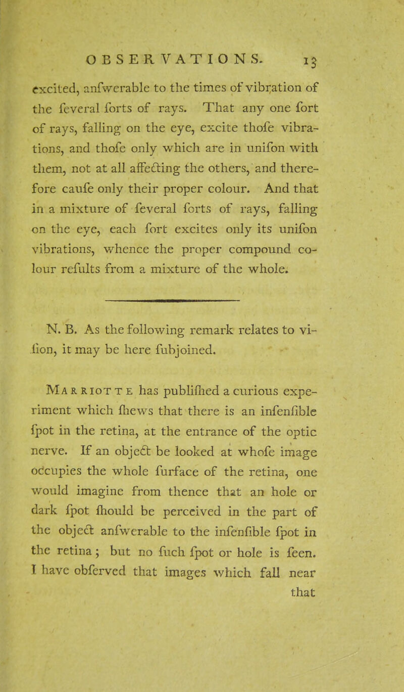 excited, anfwerable to the times of vibration of the feveral forts of rays. That any one fort of rays, falling on the eye, excite thofe vibra- tions, and thofe only which are in unifon with them, not at all affecting the others, and there- fore caufe only their proper colour. And that in a mixture of feveral forts of rays, falling on the eye, each fort excites only its unifon vibrations, whence the proper compound co- lour refults from a mixture of the whole. N. B. As the following remark relates to vi- fion, it may be here funjoined. Ma r riot t e has publifiied a curious expe- riment which mews that there is an infenfible fpot in the retina, at the entrance of the optic nerve. If an object, be looked at whofe image occupies the whole furface of the retina, one would imagine from thence that an hole or dark fpot mould be perceived in the part of the object anfwerable to the infenfible fpot in the retina; but no fuch fpot or hole is feen. I have obferved that images which fall near that