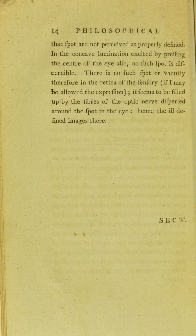 that fpot arc not perceived as properly defined. In the concave lumination excited by prefling the centre of the eye alfo, no fuch fpot is dif- cernible. There is no fuch fpot or Vacuity therefore in the retina of the fenfory (if I may be allowed the expreffion) ; it feems to be filled tip by the fibres of the optic nerve difperfed around the fpot in the eye : hence the ill de- fined images there.