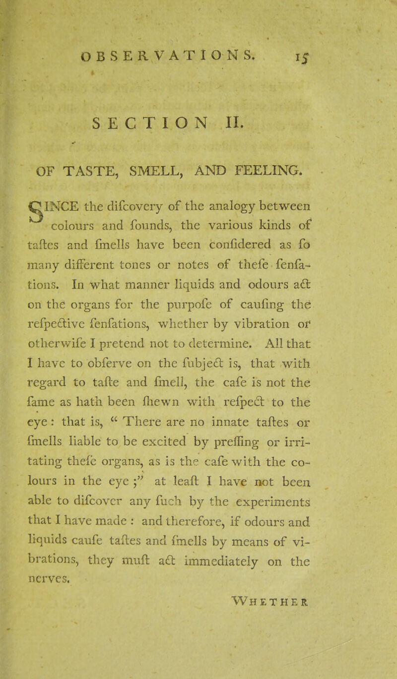 SECTION II. OF TASTE, SMELL, AND FEELING. IglNCE the difcovcry of the analogy between colours and founds, the various kinds of taftes and fmells have been conlidered as fo many different tones or notes of thefe fenfa- tions. In what manner liquids and odours acl on the organs for the purpofe of cauling the refpe&ive fenfations, whether by vibration or otherwife I pretend not to determine. x\ll that I have to obferve on the fubjecl is, that with regard to tafte and fmell, the cafe is not the fame as hath been fhewn with refpect to the eye: that is,  There are no innate taftes or fmells liable to be excited by preffing or irri- tating thele organs, as is the cafe with the co- lours in the eye at leaft I have not been able to difcovcr any fuch by the experiments that I have made : and therefore, if odours and liquids caufe taftes and fmells by means of vi- brations, they muft aft immediately on the nerves. Wh ether