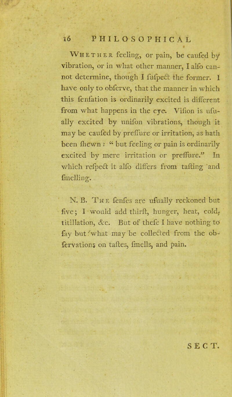 Whether feeling, or pain, be caufed by vibration, or in what other manner, I alfo can- not determine, though I fufpecl the former. I have only to obferve, that the manner in which this fenfation is ordinarily excited is different from what happens in the eye. Vifion is ufu- ally excited by unifon vibrations, though it may be caufed by preffure or irritation, as hath been fhewn :  but feeling or pain is ordinarily excited by mere irritation or preffure. In which refpecl: it alfo differs from tafling and Gnclling. N. B. Th e fenfes are ufually reckoned but five; I would add thirft, hunger, heat, cold7 titillation, Sec. But of thefe I have nothing to fay but'what may be collected from the ob- fervations on taftes, fmells3 and pain. SECT.